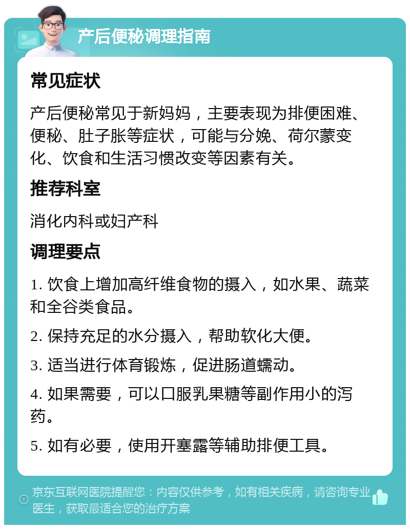 产后便秘调理指南 常见症状 产后便秘常见于新妈妈，主要表现为排便困难、便秘、肚子胀等症状，可能与分娩、荷尔蒙变化、饮食和生活习惯改变等因素有关。 推荐科室 消化内科或妇产科 调理要点 1. 饮食上增加高纤维食物的摄入，如水果、蔬菜和全谷类食品。 2. 保持充足的水分摄入，帮助软化大便。 3. 适当进行体育锻炼，促进肠道蠕动。 4. 如果需要，可以口服乳果糖等副作用小的泻药。 5. 如有必要，使用开塞露等辅助排便工具。