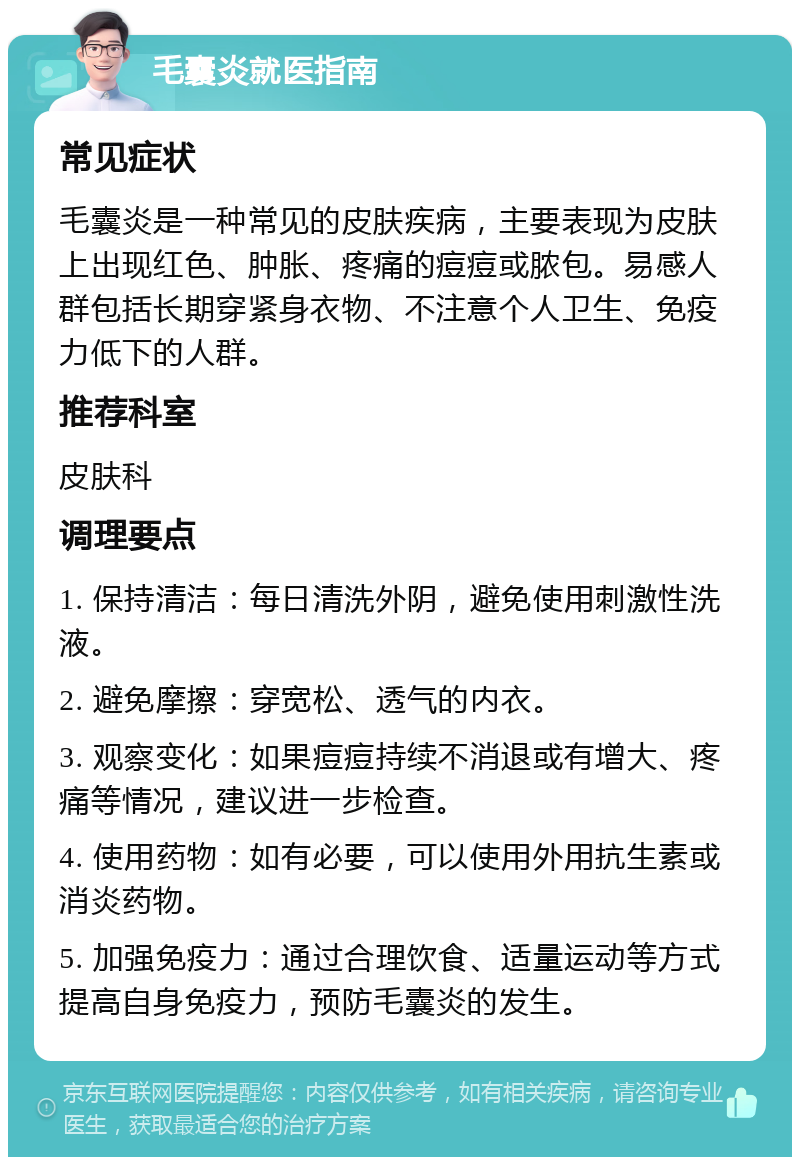 毛囊炎就医指南 常见症状 毛囊炎是一种常见的皮肤疾病，主要表现为皮肤上出现红色、肿胀、疼痛的痘痘或脓包。易感人群包括长期穿紧身衣物、不注意个人卫生、免疫力低下的人群。 推荐科室 皮肤科 调理要点 1. 保持清洁：每日清洗外阴，避免使用刺激性洗液。 2. 避免摩擦：穿宽松、透气的内衣。 3. 观察变化：如果痘痘持续不消退或有增大、疼痛等情况，建议进一步检查。 4. 使用药物：如有必要，可以使用外用抗生素或消炎药物。 5. 加强免疫力：通过合理饮食、适量运动等方式提高自身免疫力，预防毛囊炎的发生。