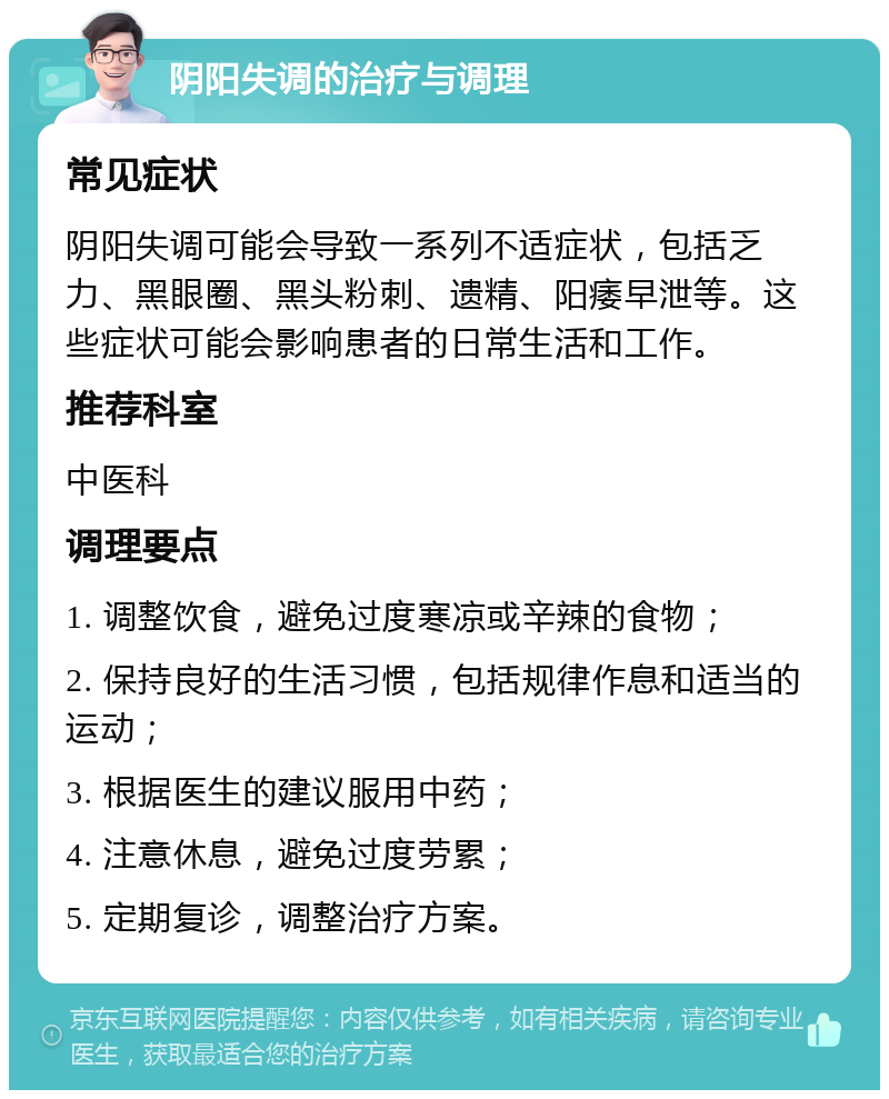 阴阳失调的治疗与调理 常见症状 阴阳失调可能会导致一系列不适症状，包括乏力、黑眼圈、黑头粉刺、遗精、阳痿早泄等。这些症状可能会影响患者的日常生活和工作。 推荐科室 中医科 调理要点 1. 调整饮食，避免过度寒凉或辛辣的食物； 2. 保持良好的生活习惯，包括规律作息和适当的运动； 3. 根据医生的建议服用中药； 4. 注意休息，避免过度劳累； 5. 定期复诊，调整治疗方案。