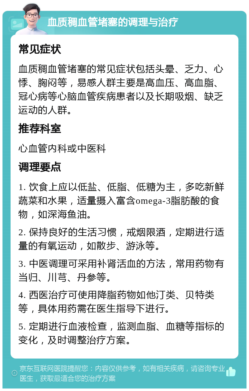 血质稠血管堵塞的调理与治疗 常见症状 血质稠血管堵塞的常见症状包括头晕、乏力、心悸、胸闷等，易感人群主要是高血压、高血脂、冠心病等心脑血管疾病患者以及长期吸烟、缺乏运动的人群。 推荐科室 心血管内科或中医科 调理要点 1. 饮食上应以低盐、低脂、低糖为主，多吃新鲜蔬菜和水果，适量摄入富含omega-3脂肪酸的食物，如深海鱼油。 2. 保持良好的生活习惯，戒烟限酒，定期进行适量的有氧运动，如散步、游泳等。 3. 中医调理可采用补肾活血的方法，常用药物有当归、川芎、丹参等。 4. 西医治疗可使用降脂药物如他汀类、贝特类等，具体用药需在医生指导下进行。 5. 定期进行血液检查，监测血脂、血糖等指标的变化，及时调整治疗方案。