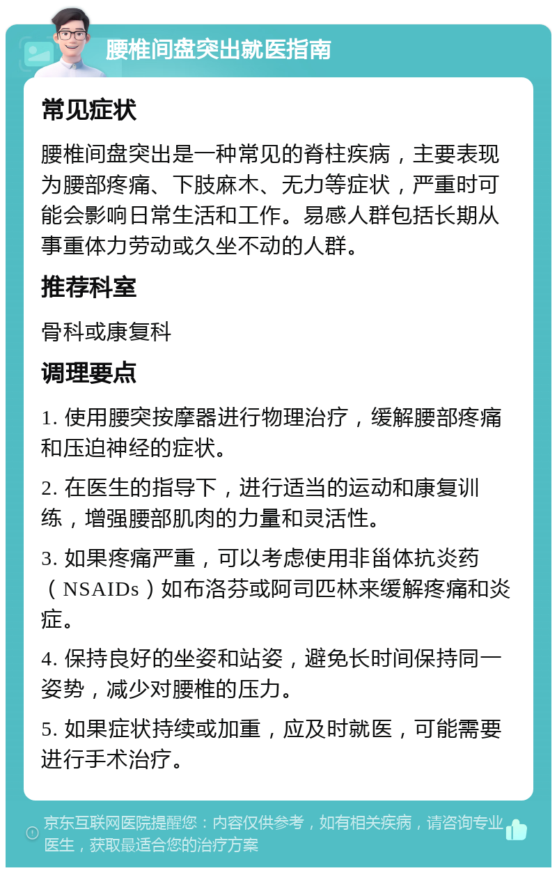 腰椎间盘突出就医指南 常见症状 腰椎间盘突出是一种常见的脊柱疾病，主要表现为腰部疼痛、下肢麻木、无力等症状，严重时可能会影响日常生活和工作。易感人群包括长期从事重体力劳动或久坐不动的人群。 推荐科室 骨科或康复科 调理要点 1. 使用腰突按摩器进行物理治疗，缓解腰部疼痛和压迫神经的症状。 2. 在医生的指导下，进行适当的运动和康复训练，增强腰部肌肉的力量和灵活性。 3. 如果疼痛严重，可以考虑使用非甾体抗炎药（NSAIDs）如布洛芬或阿司匹林来缓解疼痛和炎症。 4. 保持良好的坐姿和站姿，避免长时间保持同一姿势，减少对腰椎的压力。 5. 如果症状持续或加重，应及时就医，可能需要进行手术治疗。