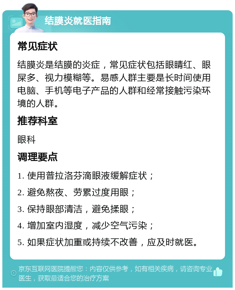 结膜炎就医指南 常见症状 结膜炎是结膜的炎症，常见症状包括眼睛红、眼屎多、视力模糊等。易感人群主要是长时间使用电脑、手机等电子产品的人群和经常接触污染环境的人群。 推荐科室 眼科 调理要点 1. 使用普拉洛芬滴眼液缓解症状； 2. 避免熬夜、劳累过度用眼； 3. 保持眼部清洁，避免揉眼； 4. 增加室内湿度，减少空气污染； 5. 如果症状加重或持续不改善，应及时就医。