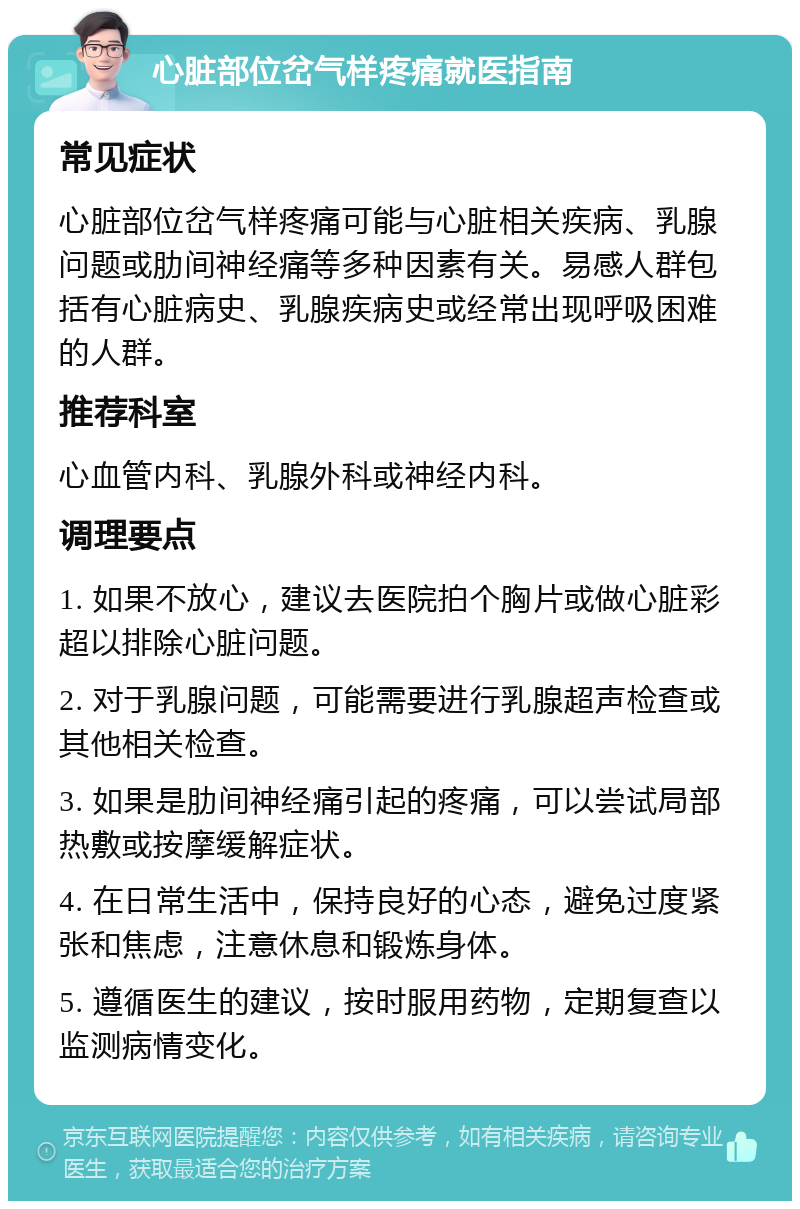 心脏部位岔气样疼痛就医指南 常见症状 心脏部位岔气样疼痛可能与心脏相关疾病、乳腺问题或肋间神经痛等多种因素有关。易感人群包括有心脏病史、乳腺疾病史或经常出现呼吸困难的人群。 推荐科室 心血管内科、乳腺外科或神经内科。 调理要点 1. 如果不放心，建议去医院拍个胸片或做心脏彩超以排除心脏问题。 2. 对于乳腺问题，可能需要进行乳腺超声检查或其他相关检查。 3. 如果是肋间神经痛引起的疼痛，可以尝试局部热敷或按摩缓解症状。 4. 在日常生活中，保持良好的心态，避免过度紧张和焦虑，注意休息和锻炼身体。 5. 遵循医生的建议，按时服用药物，定期复查以监测病情变化。