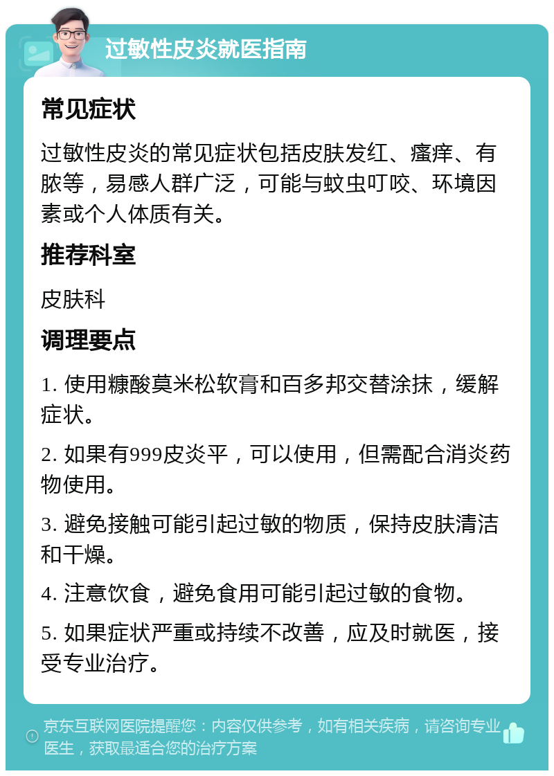 过敏性皮炎就医指南 常见症状 过敏性皮炎的常见症状包括皮肤发红、瘙痒、有脓等，易感人群广泛，可能与蚊虫叮咬、环境因素或个人体质有关。 推荐科室 皮肤科 调理要点 1. 使用糠酸莫米松软膏和百多邦交替涂抹，缓解症状。 2. 如果有999皮炎平，可以使用，但需配合消炎药物使用。 3. 避免接触可能引起过敏的物质，保持皮肤清洁和干燥。 4. 注意饮食，避免食用可能引起过敏的食物。 5. 如果症状严重或持续不改善，应及时就医，接受专业治疗。