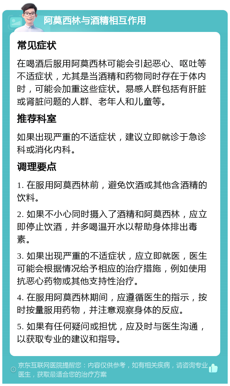 阿莫西林与酒精相互作用 常见症状 在喝酒后服用阿莫西林可能会引起恶心、呕吐等不适症状，尤其是当酒精和药物同时存在于体内时，可能会加重这些症状。易感人群包括有肝脏或肾脏问题的人群、老年人和儿童等。 推荐科室 如果出现严重的不适症状，建议立即就诊于急诊科或消化内科。 调理要点 1. 在服用阿莫西林前，避免饮酒或其他含酒精的饮料。 2. 如果不小心同时摄入了酒精和阿莫西林，应立即停止饮酒，并多喝温开水以帮助身体排出毒素。 3. 如果出现严重的不适症状，应立即就医，医生可能会根据情况给予相应的治疗措施，例如使用抗恶心药物或其他支持性治疗。 4. 在服用阿莫西林期间，应遵循医生的指示，按时按量服用药物，并注意观察身体的反应。 5. 如果有任何疑问或担忧，应及时与医生沟通，以获取专业的建议和指导。