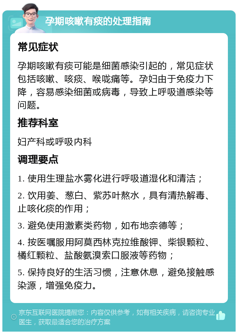 孕期咳嗽有痰的处理指南 常见症状 孕期咳嗽有痰可能是细菌感染引起的，常见症状包括咳嗽、咳痰、喉咙痛等。孕妇由于免疫力下降，容易感染细菌或病毒，导致上呼吸道感染等问题。 推荐科室 妇产科或呼吸内科 调理要点 1. 使用生理盐水雾化进行呼吸道湿化和清洁； 2. 饮用姜、葱白、紫苏叶熬水，具有清热解毒、止咳化痰的作用； 3. 避免使用激素类药物，如布地奈德等； 4. 按医嘱服用阿莫西林克拉维酸钾、柴银颗粒、橘红颗粒、盐酸氨溴索口服液等药物； 5. 保持良好的生活习惯，注意休息，避免接触感染源，增强免疫力。