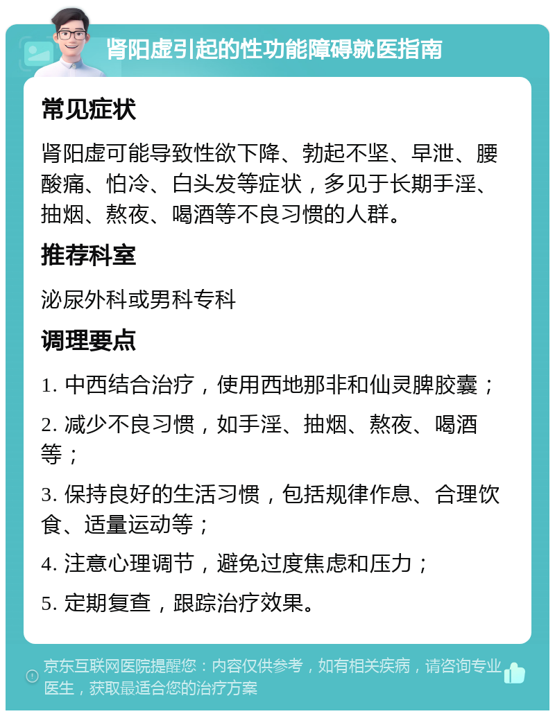 肾阳虚引起的性功能障碍就医指南 常见症状 肾阳虚可能导致性欲下降、勃起不坚、早泄、腰酸痛、怕冷、白头发等症状，多见于长期手淫、抽烟、熬夜、喝酒等不良习惯的人群。 推荐科室 泌尿外科或男科专科 调理要点 1. 中西结合治疗，使用西地那非和仙灵脾胶囊； 2. 减少不良习惯，如手淫、抽烟、熬夜、喝酒等； 3. 保持良好的生活习惯，包括规律作息、合理饮食、适量运动等； 4. 注意心理调节，避免过度焦虑和压力； 5. 定期复查，跟踪治疗效果。