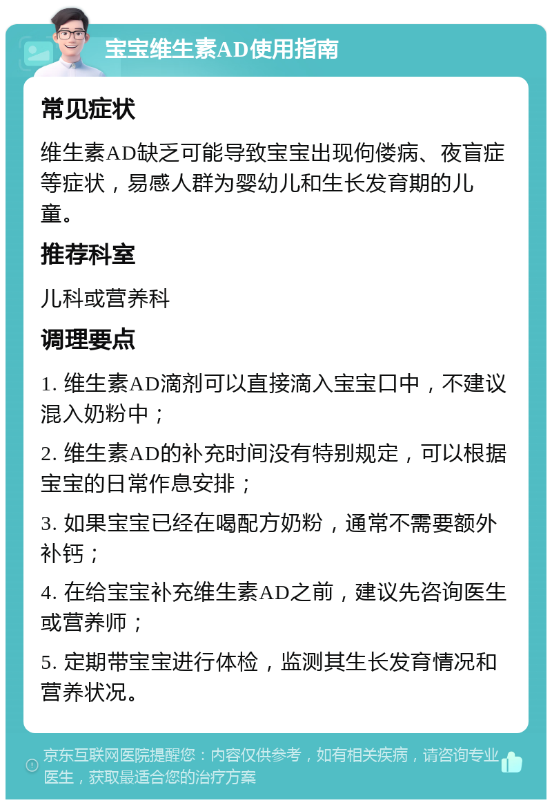 宝宝维生素AD使用指南 常见症状 维生素AD缺乏可能导致宝宝出现佝偻病、夜盲症等症状，易感人群为婴幼儿和生长发育期的儿童。 推荐科室 儿科或营养科 调理要点 1. 维生素AD滴剂可以直接滴入宝宝口中，不建议混入奶粉中； 2. 维生素AD的补充时间没有特别规定，可以根据宝宝的日常作息安排； 3. 如果宝宝已经在喝配方奶粉，通常不需要额外补钙； 4. 在给宝宝补充维生素AD之前，建议先咨询医生或营养师； 5. 定期带宝宝进行体检，监测其生长发育情况和营养状况。