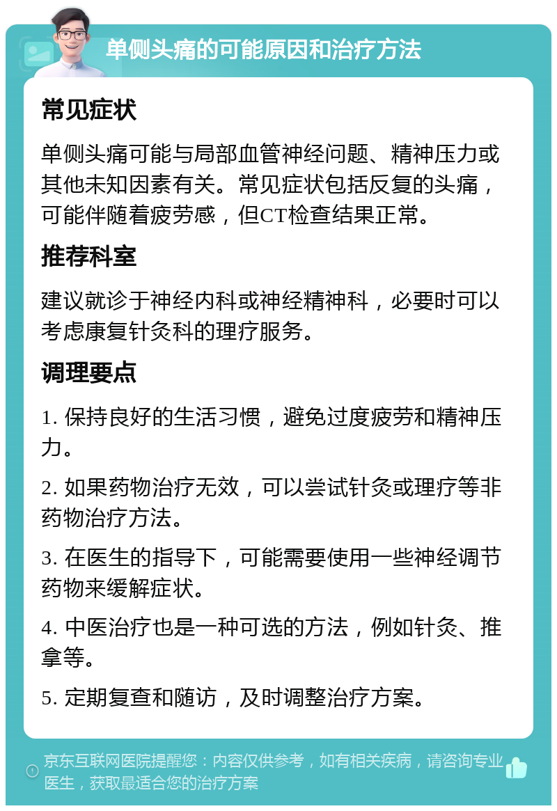 单侧头痛的可能原因和治疗方法 常见症状 单侧头痛可能与局部血管神经问题、精神压力或其他未知因素有关。常见症状包括反复的头痛，可能伴随着疲劳感，但CT检查结果正常。 推荐科室 建议就诊于神经内科或神经精神科，必要时可以考虑康复针灸科的理疗服务。 调理要点 1. 保持良好的生活习惯，避免过度疲劳和精神压力。 2. 如果药物治疗无效，可以尝试针灸或理疗等非药物治疗方法。 3. 在医生的指导下，可能需要使用一些神经调节药物来缓解症状。 4. 中医治疗也是一种可选的方法，例如针灸、推拿等。 5. 定期复查和随访，及时调整治疗方案。