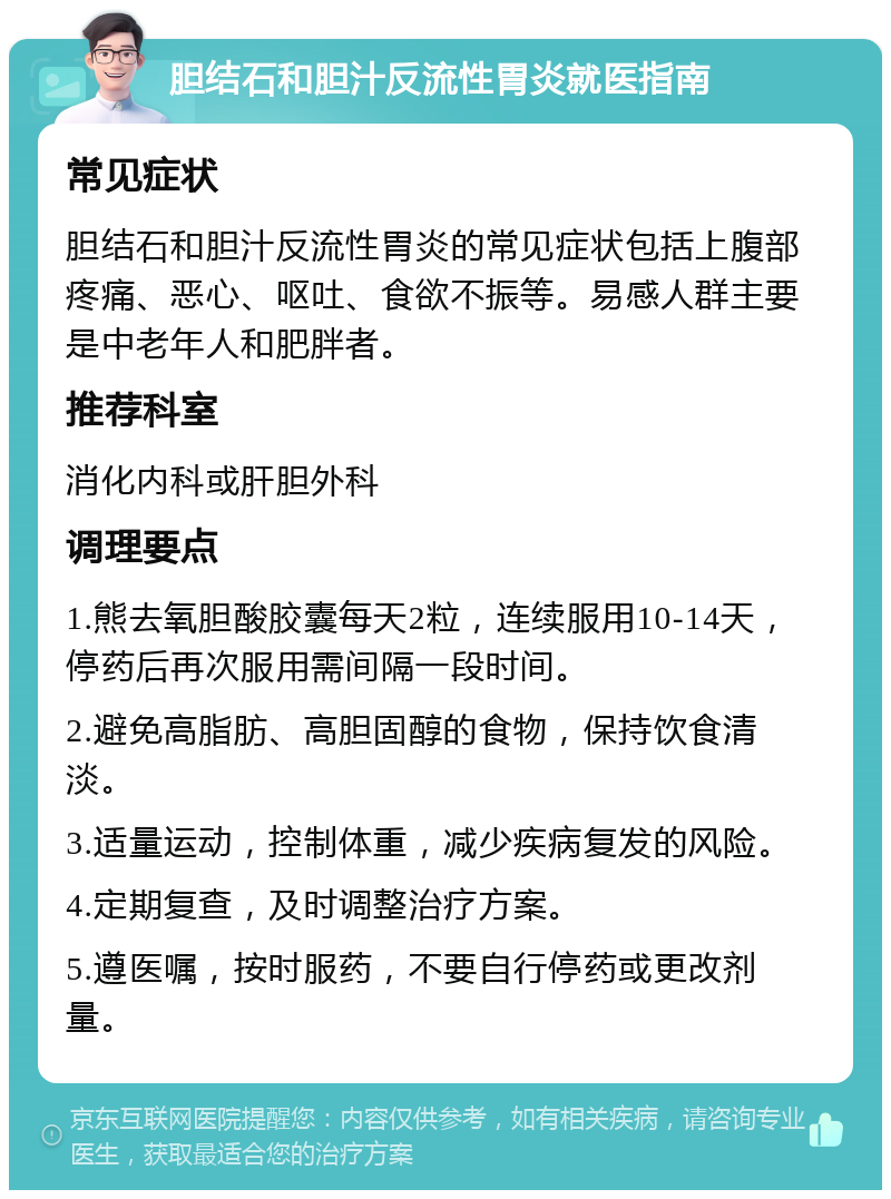 胆结石和胆汁反流性胃炎就医指南 常见症状 胆结石和胆汁反流性胃炎的常见症状包括上腹部疼痛、恶心、呕吐、食欲不振等。易感人群主要是中老年人和肥胖者。 推荐科室 消化内科或肝胆外科 调理要点 1.熊去氧胆酸胶囊每天2粒，连续服用10-14天，停药后再次服用需间隔一段时间。 2.避免高脂肪、高胆固醇的食物，保持饮食清淡。 3.适量运动，控制体重，减少疾病复发的风险。 4.定期复查，及时调整治疗方案。 5.遵医嘱，按时服药，不要自行停药或更改剂量。