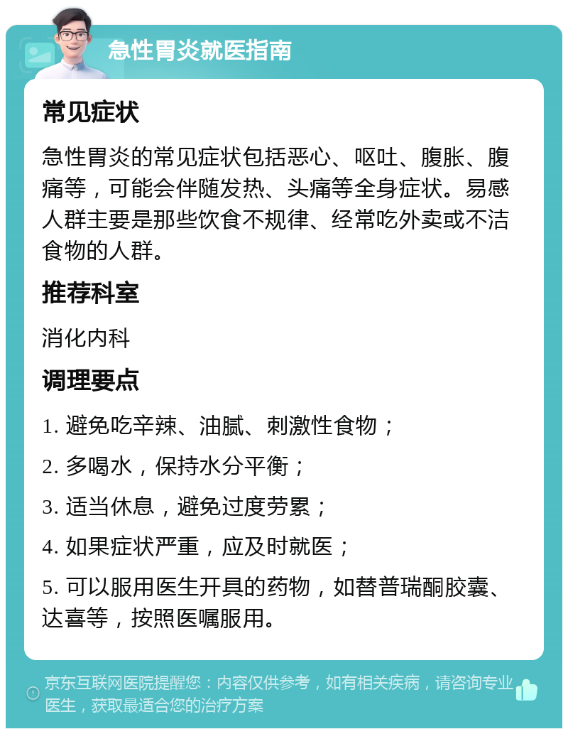 急性胃炎就医指南 常见症状 急性胃炎的常见症状包括恶心、呕吐、腹胀、腹痛等，可能会伴随发热、头痛等全身症状。易感人群主要是那些饮食不规律、经常吃外卖或不洁食物的人群。 推荐科室 消化内科 调理要点 1. 避免吃辛辣、油腻、刺激性食物； 2. 多喝水，保持水分平衡； 3. 适当休息，避免过度劳累； 4. 如果症状严重，应及时就医； 5. 可以服用医生开具的药物，如替普瑞酮胶囊、达喜等，按照医嘱服用。