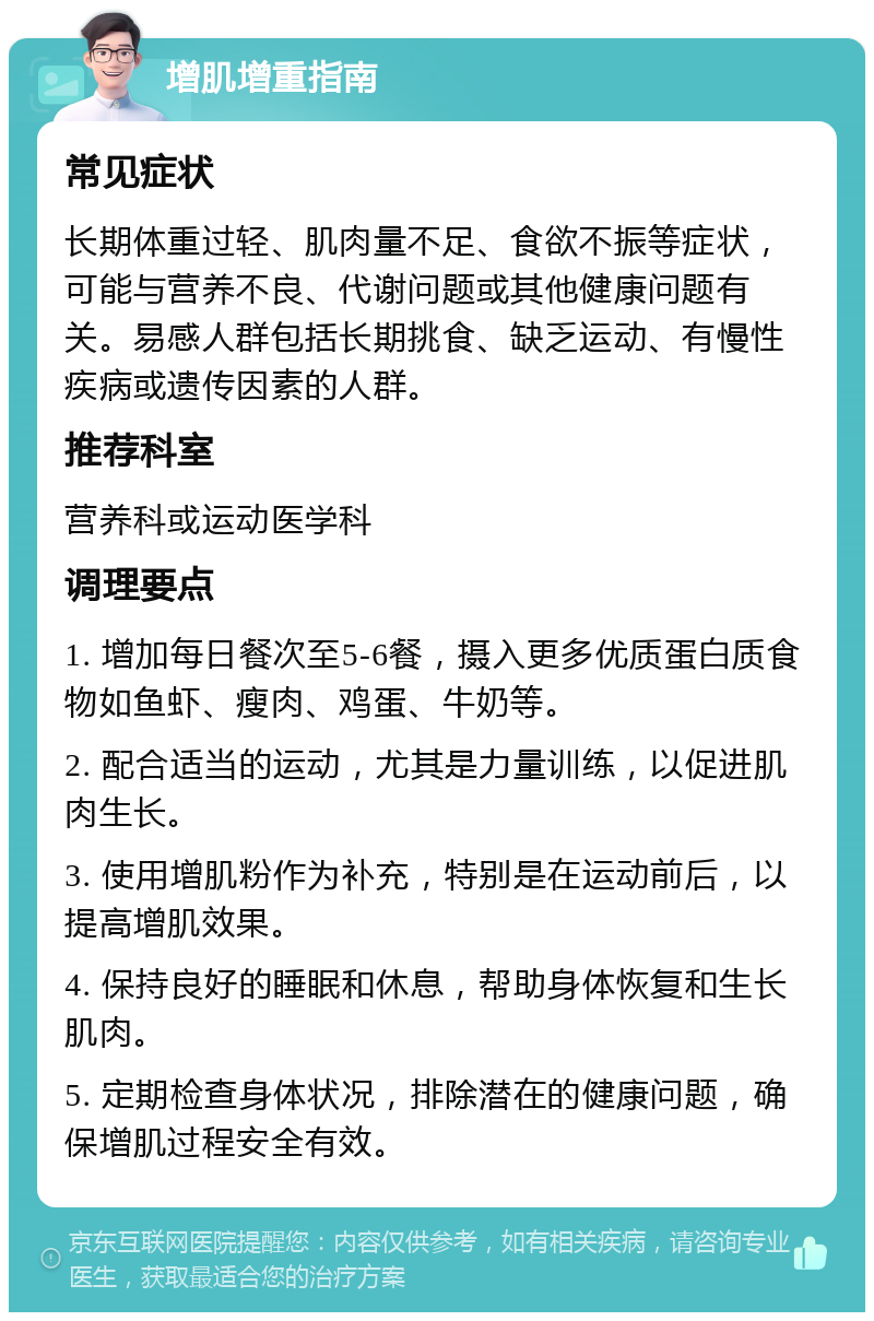 增肌增重指南 常见症状 长期体重过轻、肌肉量不足、食欲不振等症状，可能与营养不良、代谢问题或其他健康问题有关。易感人群包括长期挑食、缺乏运动、有慢性疾病或遗传因素的人群。 推荐科室 营养科或运动医学科 调理要点 1. 增加每日餐次至5-6餐，摄入更多优质蛋白质食物如鱼虾、瘦肉、鸡蛋、牛奶等。 2. 配合适当的运动，尤其是力量训练，以促进肌肉生长。 3. 使用增肌粉作为补充，特别是在运动前后，以提高增肌效果。 4. 保持良好的睡眠和休息，帮助身体恢复和生长肌肉。 5. 定期检查身体状况，排除潜在的健康问题，确保增肌过程安全有效。