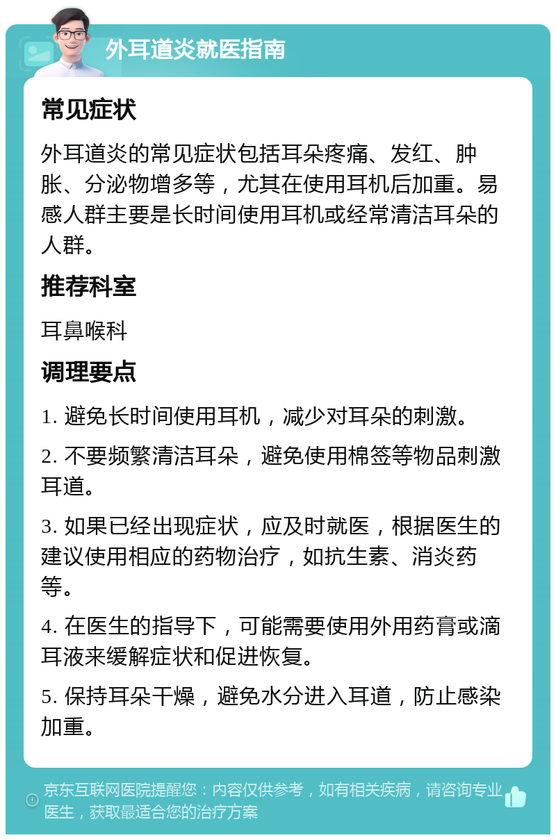 外耳道炎就医指南 常见症状 外耳道炎的常见症状包括耳朵疼痛、发红、肿胀、分泌物增多等，尤其在使用耳机后加重。易感人群主要是长时间使用耳机或经常清洁耳朵的人群。 推荐科室 耳鼻喉科 调理要点 1. 避免长时间使用耳机，减少对耳朵的刺激。 2. 不要频繁清洁耳朵，避免使用棉签等物品刺激耳道。 3. 如果已经出现症状，应及时就医，根据医生的建议使用相应的药物治疗，如抗生素、消炎药等。 4. 在医生的指导下，可能需要使用外用药膏或滴耳液来缓解症状和促进恢复。 5. 保持耳朵干燥，避免水分进入耳道，防止感染加重。