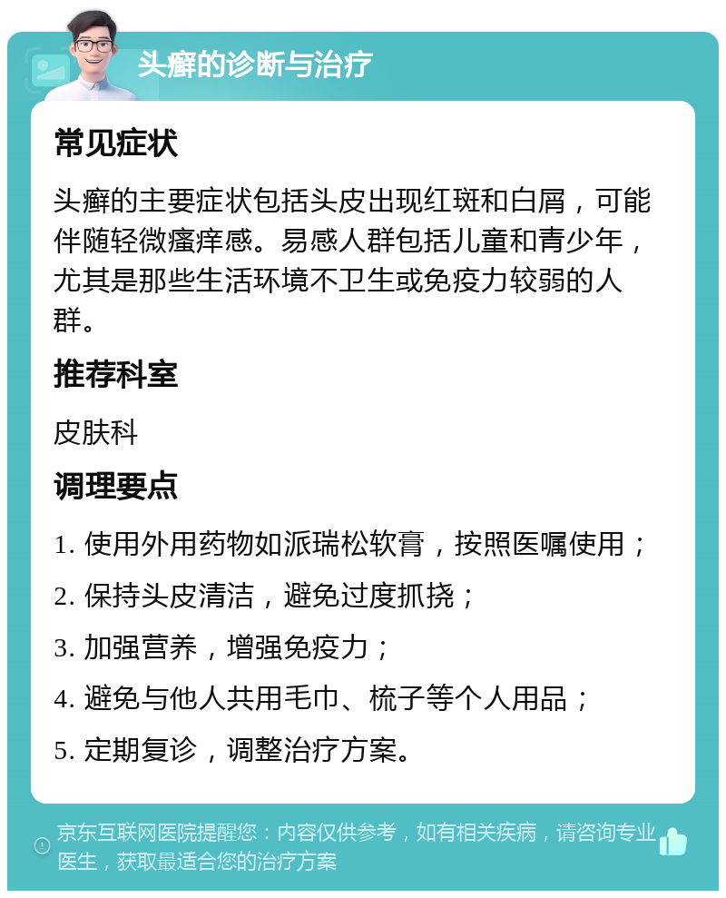 头癣的诊断与治疗 常见症状 头癣的主要症状包括头皮出现红斑和白屑，可能伴随轻微瘙痒感。易感人群包括儿童和青少年，尤其是那些生活环境不卫生或免疫力较弱的人群。 推荐科室 皮肤科 调理要点 1. 使用外用药物如派瑞松软膏，按照医嘱使用； 2. 保持头皮清洁，避免过度抓挠； 3. 加强营养，增强免疫力； 4. 避免与他人共用毛巾、梳子等个人用品； 5. 定期复诊，调整治疗方案。