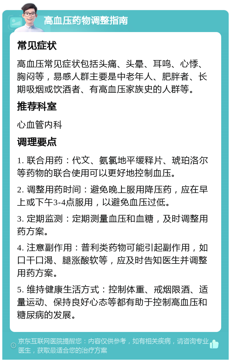 高血压药物调整指南 常见症状 高血压常见症状包括头痛、头晕、耳鸣、心悸、胸闷等，易感人群主要是中老年人、肥胖者、长期吸烟或饮酒者、有高血压家族史的人群等。 推荐科室 心血管内科 调理要点 1. 联合用药：代文、氨氯地平缓释片、琥珀洛尔等药物的联合使用可以更好地控制血压。 2. 调整用药时间：避免晚上服用降压药，应在早上或下午3-4点服用，以避免血压过低。 3. 定期监测：定期测量血压和血糖，及时调整用药方案。 4. 注意副作用：普利类药物可能引起副作用，如口干口渴、腿涨酸软等，应及时告知医生并调整用药方案。 5. 维持健康生活方式：控制体重、戒烟限酒、适量运动、保持良好心态等都有助于控制高血压和糖尿病的发展。