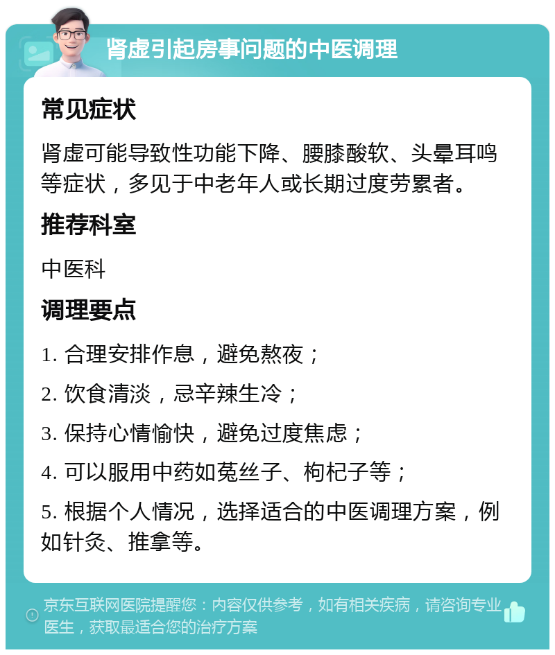 肾虚引起房事问题的中医调理 常见症状 肾虚可能导致性功能下降、腰膝酸软、头晕耳鸣等症状，多见于中老年人或长期过度劳累者。 推荐科室 中医科 调理要点 1. 合理安排作息，避免熬夜； 2. 饮食清淡，忌辛辣生冷； 3. 保持心情愉快，避免过度焦虑； 4. 可以服用中药如菟丝子、枸杞子等； 5. 根据个人情况，选择适合的中医调理方案，例如针灸、推拿等。