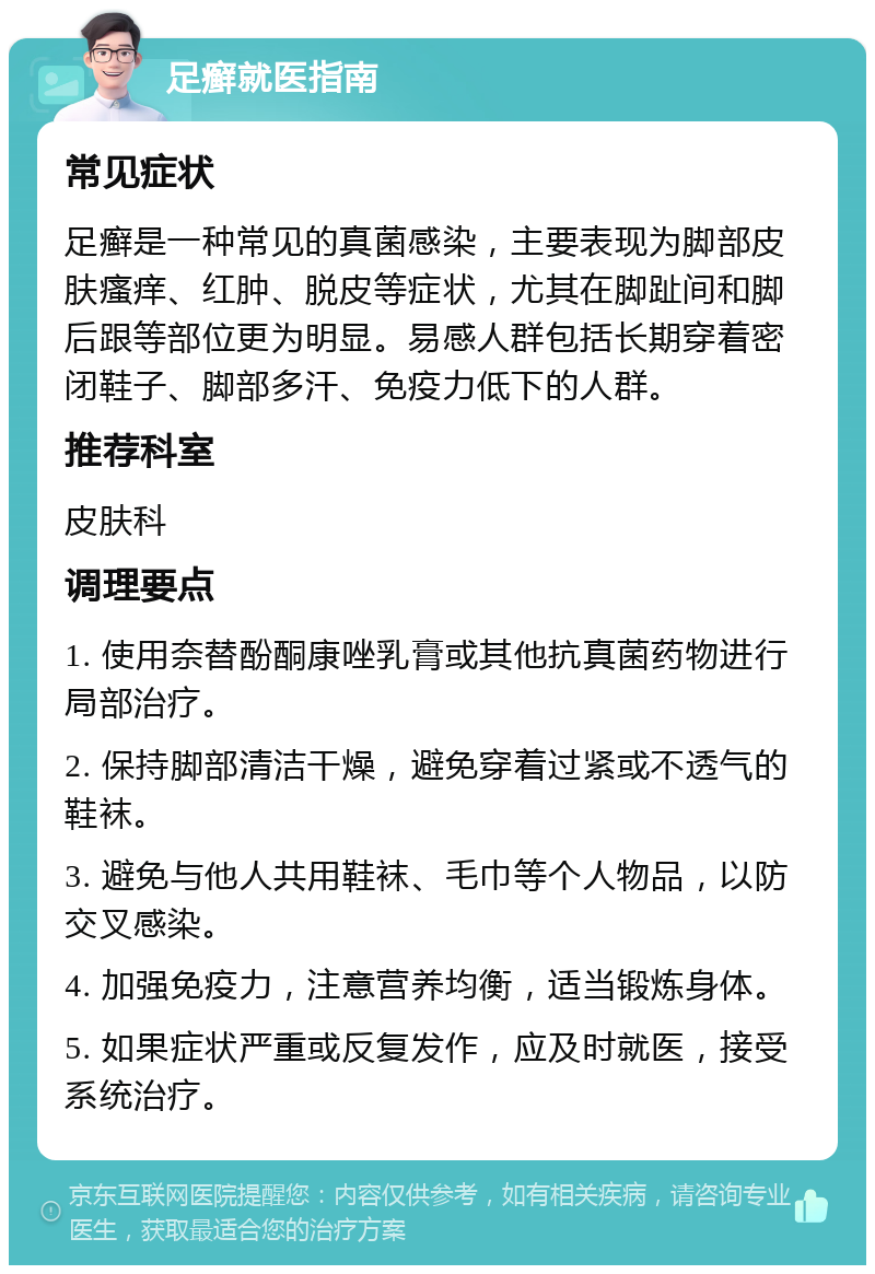 足癣就医指南 常见症状 足癣是一种常见的真菌感染，主要表现为脚部皮肤瘙痒、红肿、脱皮等症状，尤其在脚趾间和脚后跟等部位更为明显。易感人群包括长期穿着密闭鞋子、脚部多汗、免疫力低下的人群。 推荐科室 皮肤科 调理要点 1. 使用奈替酚酮康唑乳膏或其他抗真菌药物进行局部治疗。 2. 保持脚部清洁干燥，避免穿着过紧或不透气的鞋袜。 3. 避免与他人共用鞋袜、毛巾等个人物品，以防交叉感染。 4. 加强免疫力，注意营养均衡，适当锻炼身体。 5. 如果症状严重或反复发作，应及时就医，接受系统治疗。