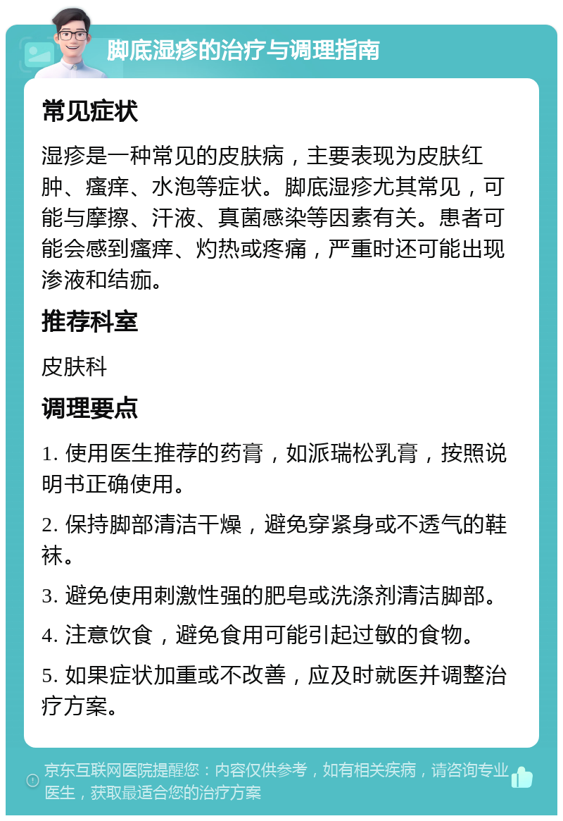 脚底湿疹的治疗与调理指南 常见症状 湿疹是一种常见的皮肤病，主要表现为皮肤红肿、瘙痒、水泡等症状。脚底湿疹尤其常见，可能与摩擦、汗液、真菌感染等因素有关。患者可能会感到瘙痒、灼热或疼痛，严重时还可能出现渗液和结痂。 推荐科室 皮肤科 调理要点 1. 使用医生推荐的药膏，如派瑞松乳膏，按照说明书正确使用。 2. 保持脚部清洁干燥，避免穿紧身或不透气的鞋袜。 3. 避免使用刺激性强的肥皂或洗涤剂清洁脚部。 4. 注意饮食，避免食用可能引起过敏的食物。 5. 如果症状加重或不改善，应及时就医并调整治疗方案。