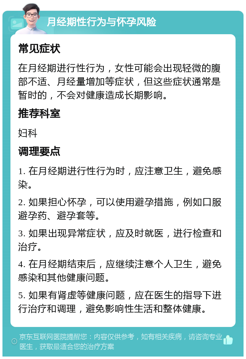 月经期性行为与怀孕风险 常见症状 在月经期进行性行为，女性可能会出现轻微的腹部不适、月经量增加等症状，但这些症状通常是暂时的，不会对健康造成长期影响。 推荐科室 妇科 调理要点 1. 在月经期进行性行为时，应注意卫生，避免感染。 2. 如果担心怀孕，可以使用避孕措施，例如口服避孕药、避孕套等。 3. 如果出现异常症状，应及时就医，进行检查和治疗。 4. 在月经期结束后，应继续注意个人卫生，避免感染和其他健康问题。 5. 如果有肾虚等健康问题，应在医生的指导下进行治疗和调理，避免影响性生活和整体健康。