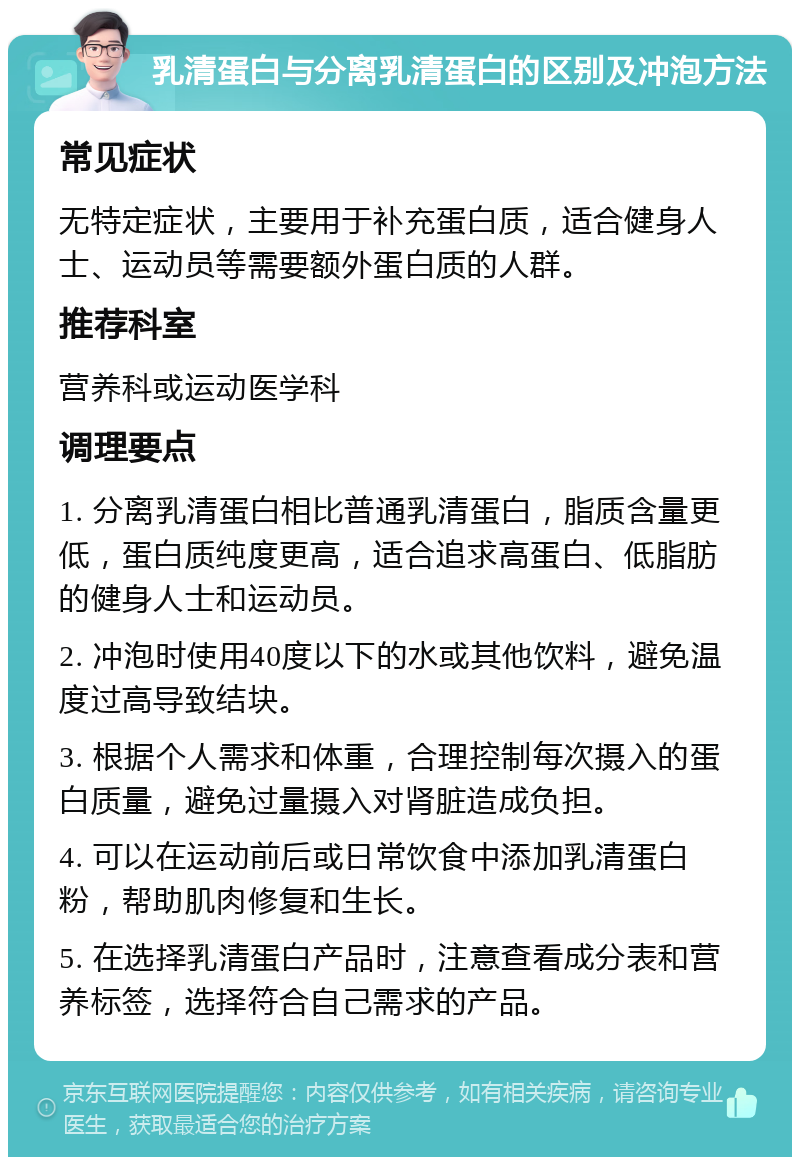 乳清蛋白与分离乳清蛋白的区别及冲泡方法 常见症状 无特定症状，主要用于补充蛋白质，适合健身人士、运动员等需要额外蛋白质的人群。 推荐科室 营养科或运动医学科 调理要点 1. 分离乳清蛋白相比普通乳清蛋白，脂质含量更低，蛋白质纯度更高，适合追求高蛋白、低脂肪的健身人士和运动员。 2. 冲泡时使用40度以下的水或其他饮料，避免温度过高导致结块。 3. 根据个人需求和体重，合理控制每次摄入的蛋白质量，避免过量摄入对肾脏造成负担。 4. 可以在运动前后或日常饮食中添加乳清蛋白粉，帮助肌肉修复和生长。 5. 在选择乳清蛋白产品时，注意查看成分表和营养标签，选择符合自己需求的产品。