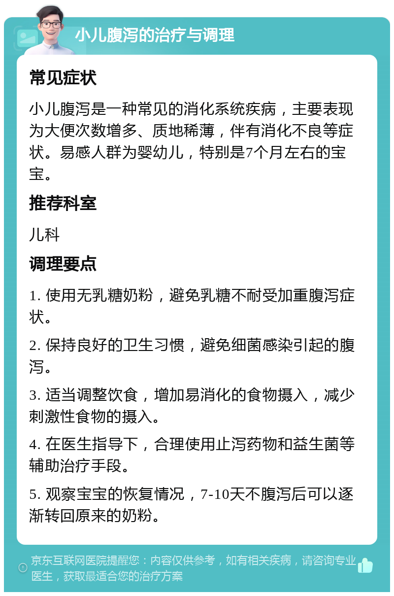 小儿腹泻的治疗与调理 常见症状 小儿腹泻是一种常见的消化系统疾病，主要表现为大便次数增多、质地稀薄，伴有消化不良等症状。易感人群为婴幼儿，特别是7个月左右的宝宝。 推荐科室 儿科 调理要点 1. 使用无乳糖奶粉，避免乳糖不耐受加重腹泻症状。 2. 保持良好的卫生习惯，避免细菌感染引起的腹泻。 3. 适当调整饮食，增加易消化的食物摄入，减少刺激性食物的摄入。 4. 在医生指导下，合理使用止泻药物和益生菌等辅助治疗手段。 5. 观察宝宝的恢复情况，7-10天不腹泻后可以逐渐转回原来的奶粉。