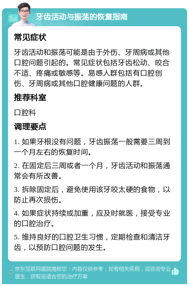 牙齿活动与振荡的恢复指南 常见症状 牙齿活动和振荡可能是由于外伤、牙周病或其他口腔问题引起的。常见症状包括牙齿松动、咬合不适、疼痛或敏感等。易感人群包括有口腔创伤、牙周病或其他口腔健康问题的人群。 推荐科室 口腔科 调理要点 1. 如果牙根没有问题，牙齿振荡一般需要三周到一个月左右的恢复时间。 2. 在固定后三周或者一个月，牙齿活动和振荡通常会有所改善。 3. 拆除固定后，避免使用该牙咬太硬的食物，以防止再次损伤。 4. 如果症状持续或加重，应及时就医，接受专业的口腔治疗。 5. 维持良好的口腔卫生习惯，定期检查和清洁牙齿，以预防口腔问题的发生。