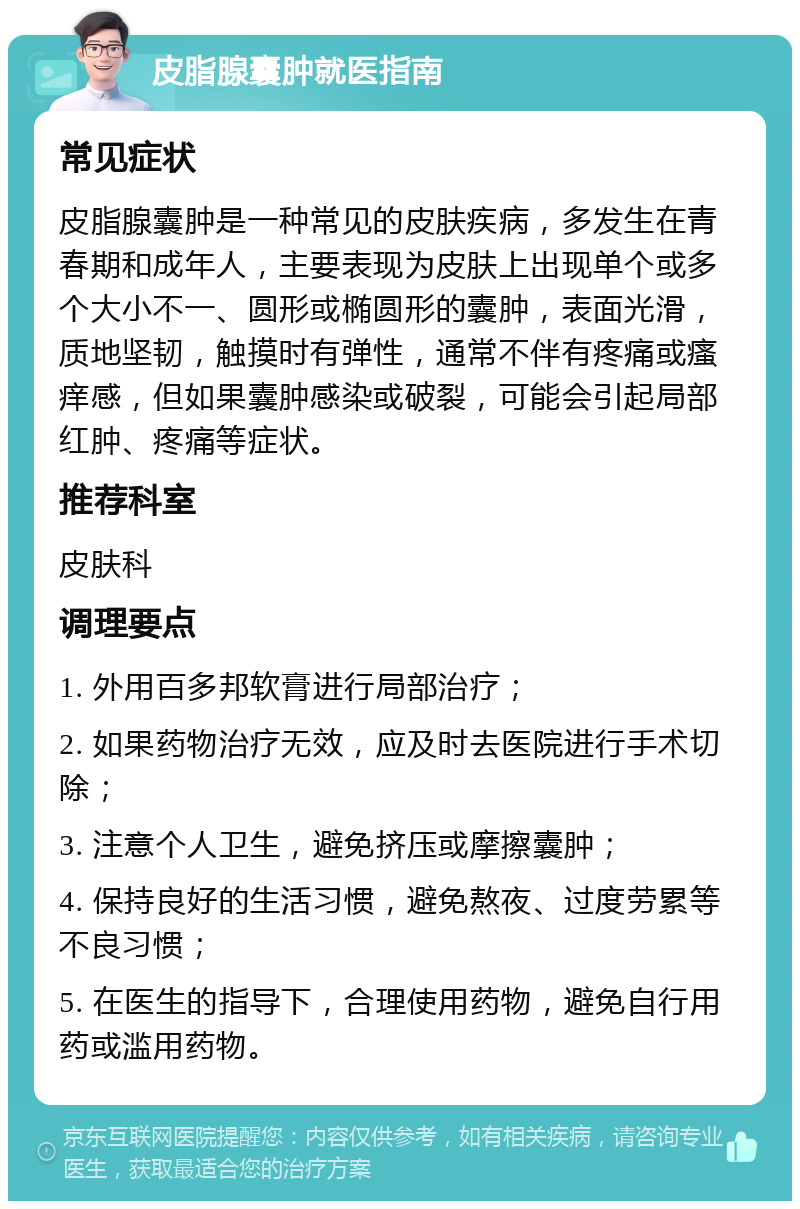 皮脂腺囊肿就医指南 常见症状 皮脂腺囊肿是一种常见的皮肤疾病，多发生在青春期和成年人，主要表现为皮肤上出现单个或多个大小不一、圆形或椭圆形的囊肿，表面光滑，质地坚韧，触摸时有弹性，通常不伴有疼痛或瘙痒感，但如果囊肿感染或破裂，可能会引起局部红肿、疼痛等症状。 推荐科室 皮肤科 调理要点 1. 外用百多邦软膏进行局部治疗； 2. 如果药物治疗无效，应及时去医院进行手术切除； 3. 注意个人卫生，避免挤压或摩擦囊肿； 4. 保持良好的生活习惯，避免熬夜、过度劳累等不良习惯； 5. 在医生的指导下，合理使用药物，避免自行用药或滥用药物。