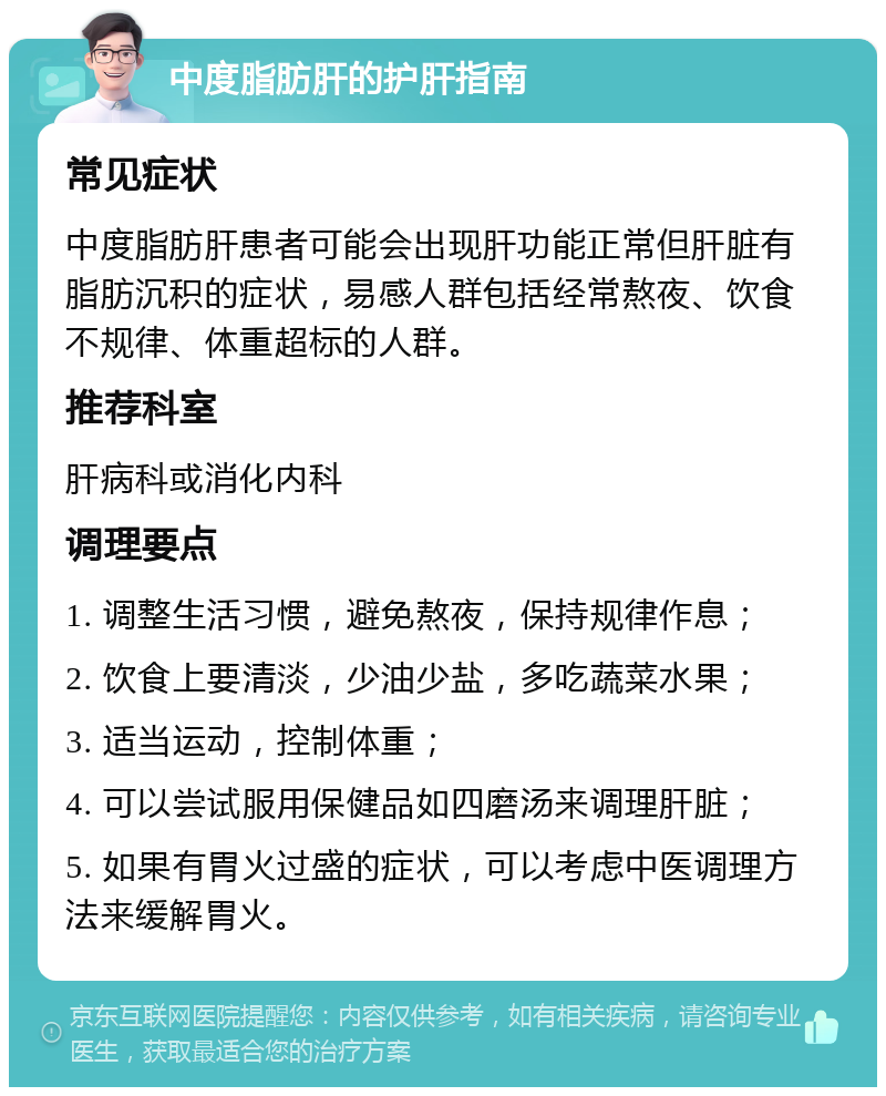 中度脂肪肝的护肝指南 常见症状 中度脂肪肝患者可能会出现肝功能正常但肝脏有脂肪沉积的症状，易感人群包括经常熬夜、饮食不规律、体重超标的人群。 推荐科室 肝病科或消化内科 调理要点 1. 调整生活习惯，避免熬夜，保持规律作息； 2. 饮食上要清淡，少油少盐，多吃蔬菜水果； 3. 适当运动，控制体重； 4. 可以尝试服用保健品如四磨汤来调理肝脏； 5. 如果有胃火过盛的症状，可以考虑中医调理方法来缓解胃火。