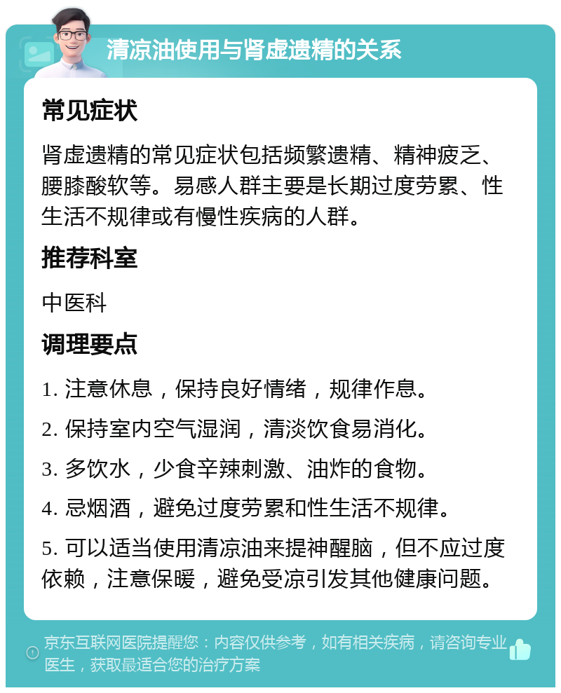 清凉油使用与肾虚遗精的关系 常见症状 肾虚遗精的常见症状包括频繁遗精、精神疲乏、腰膝酸软等。易感人群主要是长期过度劳累、性生活不规律或有慢性疾病的人群。 推荐科室 中医科 调理要点 1. 注意休息，保持良好情绪，规律作息。 2. 保持室内空气湿润，清淡饮食易消化。 3. 多饮水，少食辛辣刺激、油炸的食物。 4. 忌烟酒，避免过度劳累和性生活不规律。 5. 可以适当使用清凉油来提神醒脑，但不应过度依赖，注意保暖，避免受凉引发其他健康问题。