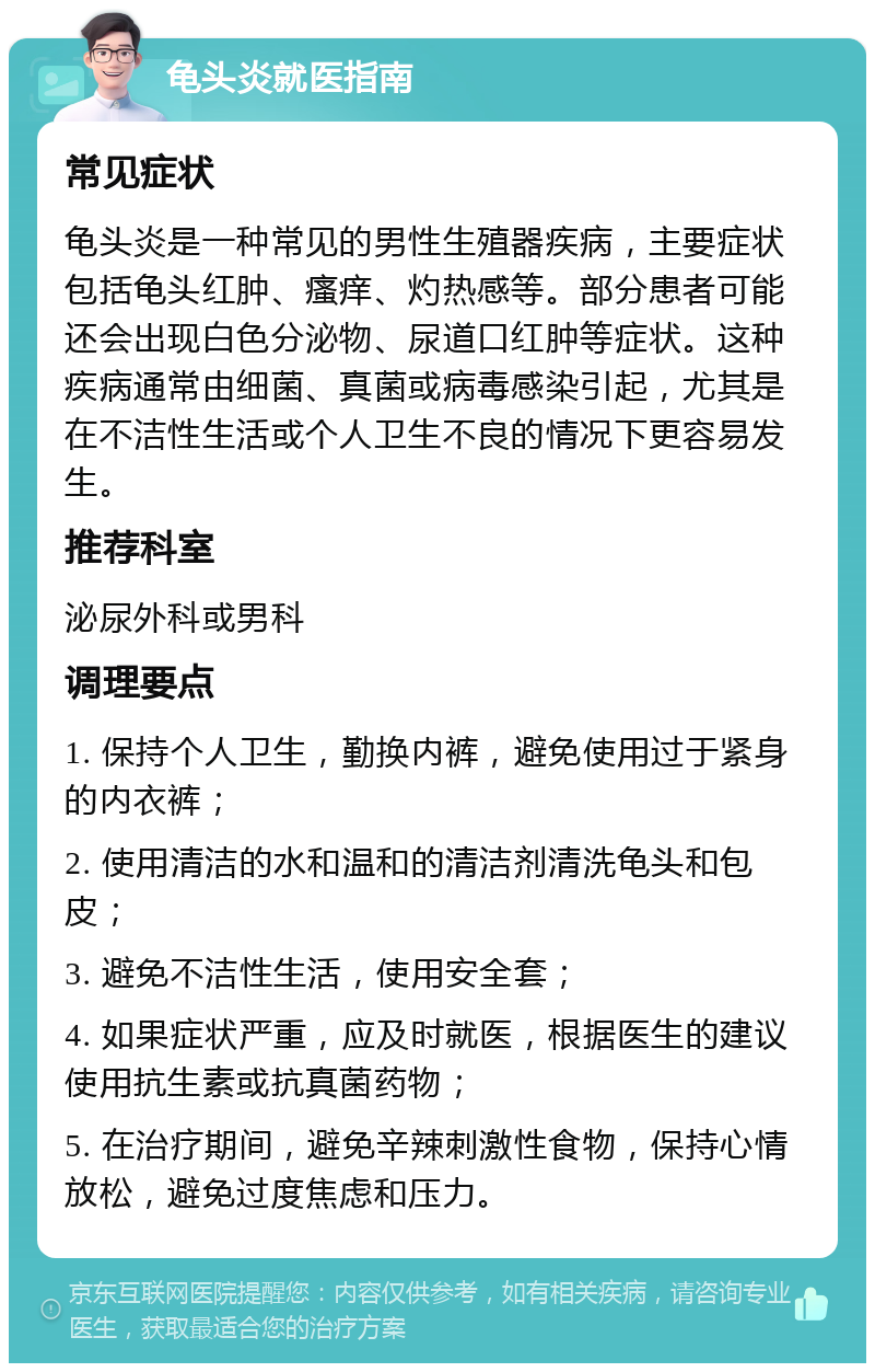 龟头炎就医指南 常见症状 龟头炎是一种常见的男性生殖器疾病，主要症状包括龟头红肿、瘙痒、灼热感等。部分患者可能还会出现白色分泌物、尿道口红肿等症状。这种疾病通常由细菌、真菌或病毒感染引起，尤其是在不洁性生活或个人卫生不良的情况下更容易发生。 推荐科室 泌尿外科或男科 调理要点 1. 保持个人卫生，勤换内裤，避免使用过于紧身的内衣裤； 2. 使用清洁的水和温和的清洁剂清洗龟头和包皮； 3. 避免不洁性生活，使用安全套； 4. 如果症状严重，应及时就医，根据医生的建议使用抗生素或抗真菌药物； 5. 在治疗期间，避免辛辣刺激性食物，保持心情放松，避免过度焦虑和压力。