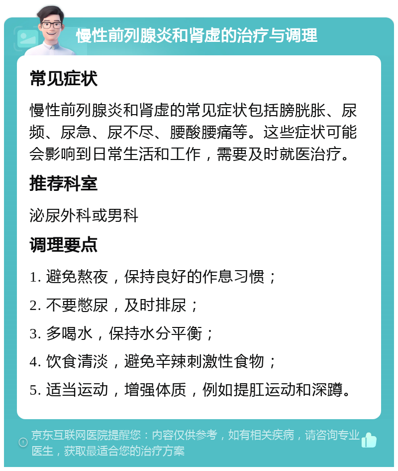 慢性前列腺炎和肾虚的治疗与调理 常见症状 慢性前列腺炎和肾虚的常见症状包括膀胱胀、尿频、尿急、尿不尽、腰酸腰痛等。这些症状可能会影响到日常生活和工作，需要及时就医治疗。 推荐科室 泌尿外科或男科 调理要点 1. 避免熬夜，保持良好的作息习惯； 2. 不要憋尿，及时排尿； 3. 多喝水，保持水分平衡； 4. 饮食清淡，避免辛辣刺激性食物； 5. 适当运动，增强体质，例如提肛运动和深蹲。