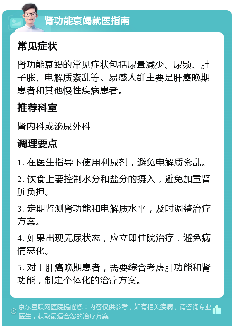 肾功能衰竭就医指南 常见症状 肾功能衰竭的常见症状包括尿量减少、尿频、肚子胀、电解质紊乱等。易感人群主要是肝癌晚期患者和其他慢性疾病患者。 推荐科室 肾内科或泌尿外科 调理要点 1. 在医生指导下使用利尿剂，避免电解质紊乱。 2. 饮食上要控制水分和盐分的摄入，避免加重肾脏负担。 3. 定期监测肾功能和电解质水平，及时调整治疗方案。 4. 如果出现无尿状态，应立即住院治疗，避免病情恶化。 5. 对于肝癌晚期患者，需要综合考虑肝功能和肾功能，制定个体化的治疗方案。