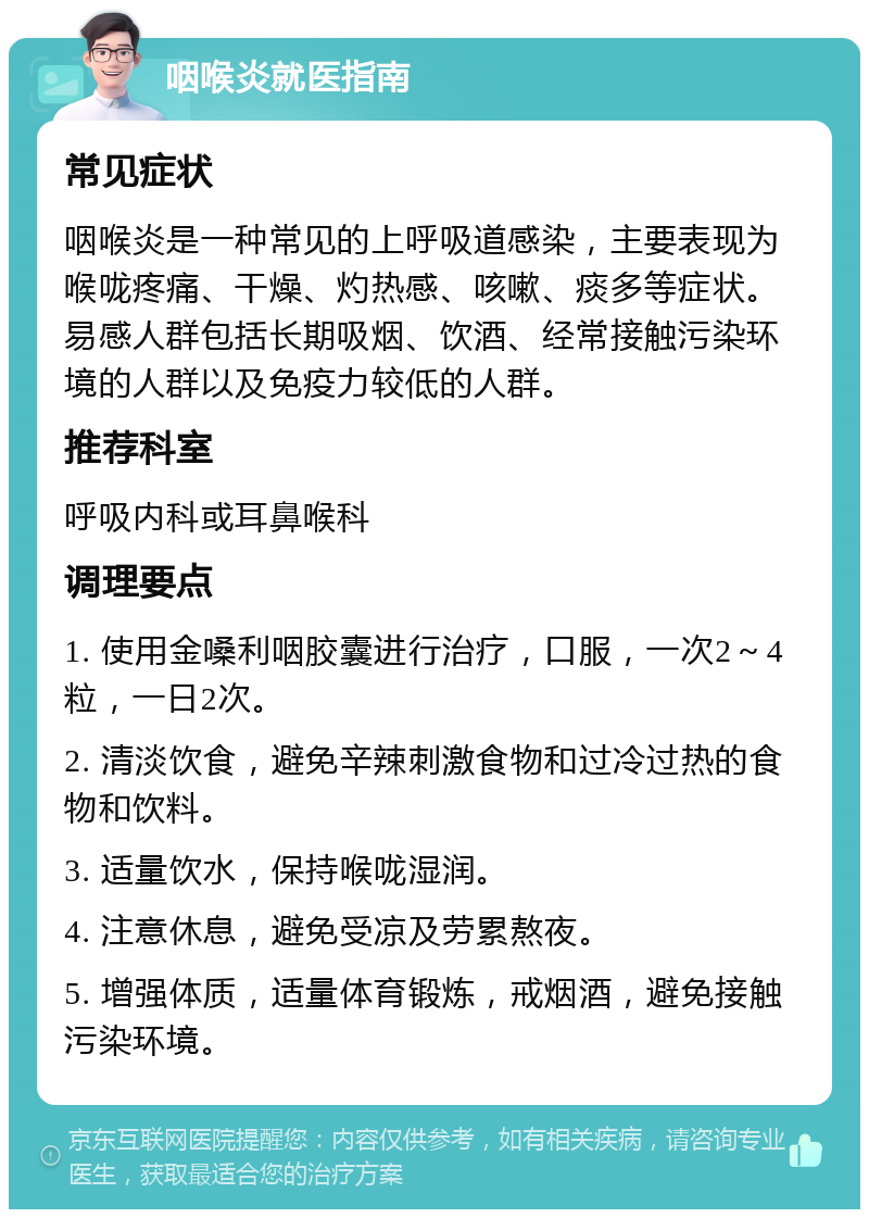 咽喉炎就医指南 常见症状 咽喉炎是一种常见的上呼吸道感染，主要表现为喉咙疼痛、干燥、灼热感、咳嗽、痰多等症状。易感人群包括长期吸烟、饮酒、经常接触污染环境的人群以及免疫力较低的人群。 推荐科室 呼吸内科或耳鼻喉科 调理要点 1. 使用金嗓利咽胶囊进行治疗，口服，一次2～4粒，一日2次。 2. 清淡饮食，避免辛辣刺激食物和过冷过热的食物和饮料。 3. 适量饮水，保持喉咙湿润。 4. 注意休息，避免受凉及劳累熬夜。 5. 增强体质，适量体育锻炼，戒烟酒，避免接触污染环境。