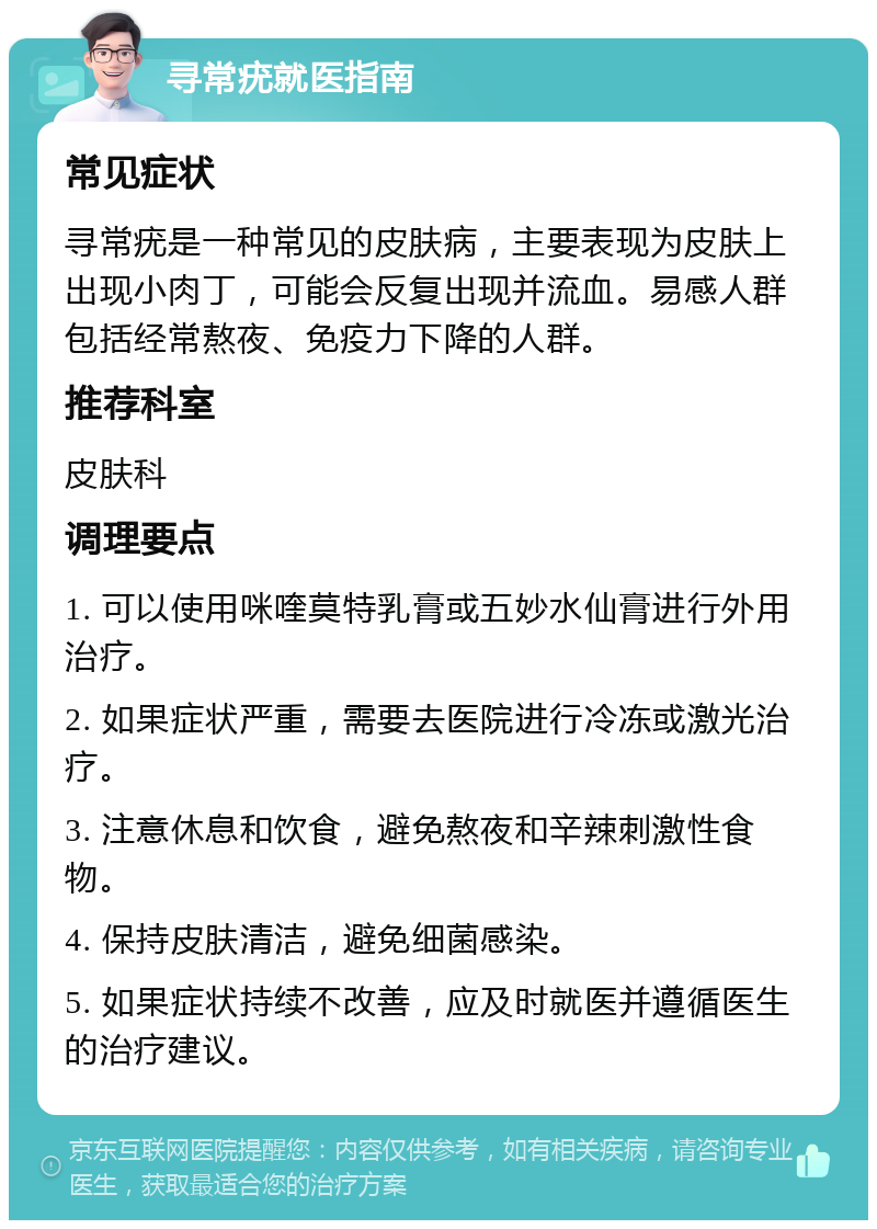 寻常疣就医指南 常见症状 寻常疣是一种常见的皮肤病，主要表现为皮肤上出现小肉丁，可能会反复出现并流血。易感人群包括经常熬夜、免疫力下降的人群。 推荐科室 皮肤科 调理要点 1. 可以使用咪喹莫特乳膏或五妙水仙膏进行外用治疗。 2. 如果症状严重，需要去医院进行冷冻或激光治疗。 3. 注意休息和饮食，避免熬夜和辛辣刺激性食物。 4. 保持皮肤清洁，避免细菌感染。 5. 如果症状持续不改善，应及时就医并遵循医生的治疗建议。