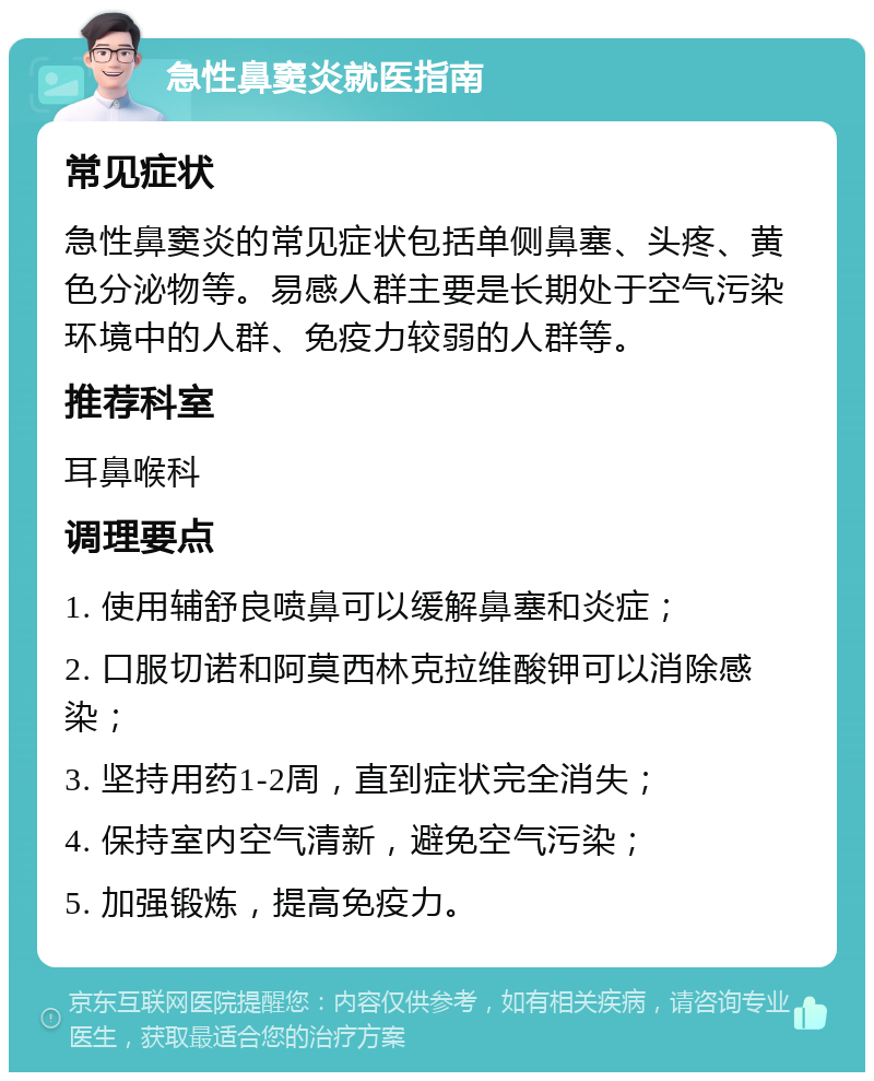 急性鼻窦炎就医指南 常见症状 急性鼻窦炎的常见症状包括单侧鼻塞、头疼、黄色分泌物等。易感人群主要是长期处于空气污染环境中的人群、免疫力较弱的人群等。 推荐科室 耳鼻喉科 调理要点 1. 使用辅舒良喷鼻可以缓解鼻塞和炎症； 2. 口服切诺和阿莫西林克拉维酸钾可以消除感染； 3. 坚持用药1-2周，直到症状完全消失； 4. 保持室内空气清新，避免空气污染； 5. 加强锻炼，提高免疫力。