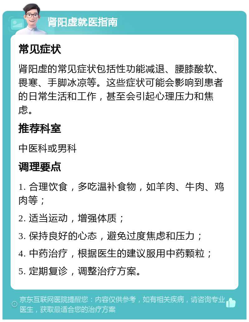 肾阳虚就医指南 常见症状 肾阳虚的常见症状包括性功能减退、腰膝酸软、畏寒、手脚冰凉等。这些症状可能会影响到患者的日常生活和工作，甚至会引起心理压力和焦虑。 推荐科室 中医科或男科 调理要点 1. 合理饮食，多吃温补食物，如羊肉、牛肉、鸡肉等； 2. 适当运动，增强体质； 3. 保持良好的心态，避免过度焦虑和压力； 4. 中药治疗，根据医生的建议服用中药颗粒； 5. 定期复诊，调整治疗方案。