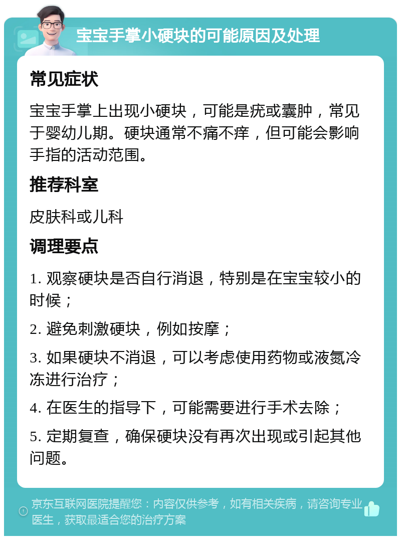 宝宝手掌小硬块的可能原因及处理 常见症状 宝宝手掌上出现小硬块，可能是疣或囊肿，常见于婴幼儿期。硬块通常不痛不痒，但可能会影响手指的活动范围。 推荐科室 皮肤科或儿科 调理要点 1. 观察硬块是否自行消退，特别是在宝宝较小的时候； 2. 避免刺激硬块，例如按摩； 3. 如果硬块不消退，可以考虑使用药物或液氮冷冻进行治疗； 4. 在医生的指导下，可能需要进行手术去除； 5. 定期复查，确保硬块没有再次出现或引起其他问题。