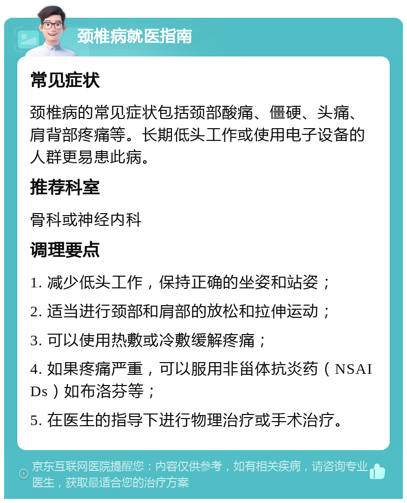 颈椎病就医指南 常见症状 颈椎病的常见症状包括颈部酸痛、僵硬、头痛、肩背部疼痛等。长期低头工作或使用电子设备的人群更易患此病。 推荐科室 骨科或神经内科 调理要点 1. 减少低头工作，保持正确的坐姿和站姿； 2. 适当进行颈部和肩部的放松和拉伸运动； 3. 可以使用热敷或冷敷缓解疼痛； 4. 如果疼痛严重，可以服用非甾体抗炎药（NSAIDs）如布洛芬等； 5. 在医生的指导下进行物理治疗或手术治疗。