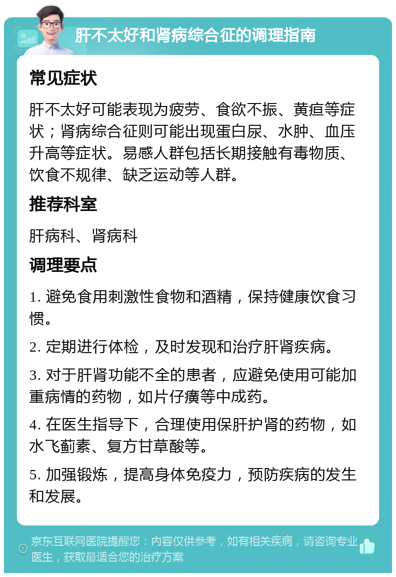 肝不太好和肾病综合征的调理指南 常见症状 肝不太好可能表现为疲劳、食欲不振、黄疸等症状；肾病综合征则可能出现蛋白尿、水肿、血压升高等症状。易感人群包括长期接触有毒物质、饮食不规律、缺乏运动等人群。 推荐科室 肝病科、肾病科 调理要点 1. 避免食用刺激性食物和酒精，保持健康饮食习惯。 2. 定期进行体检，及时发现和治疗肝肾疾病。 3. 对于肝肾功能不全的患者，应避免使用可能加重病情的药物，如片仔癀等中成药。 4. 在医生指导下，合理使用保肝护肾的药物，如水飞蓟素、复方甘草酸等。 5. 加强锻炼，提高身体免疫力，预防疾病的发生和发展。