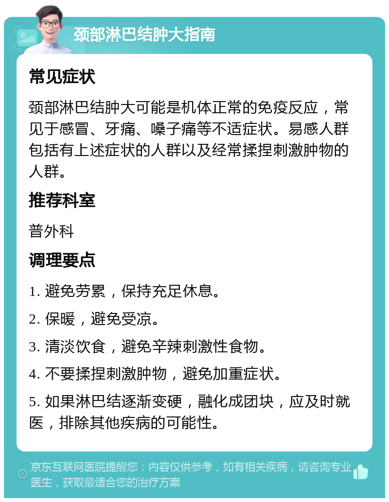 颈部淋巴结肿大指南 常见症状 颈部淋巴结肿大可能是机体正常的免疫反应，常见于感冒、牙痛、嗓子痛等不适症状。易感人群包括有上述症状的人群以及经常揉捏刺激肿物的人群。 推荐科室 普外科 调理要点 1. 避免劳累，保持充足休息。 2. 保暖，避免受凉。 3. 清淡饮食，避免辛辣刺激性食物。 4. 不要揉捏刺激肿物，避免加重症状。 5. 如果淋巴结逐渐变硬，融化成团块，应及时就医，排除其他疾病的可能性。