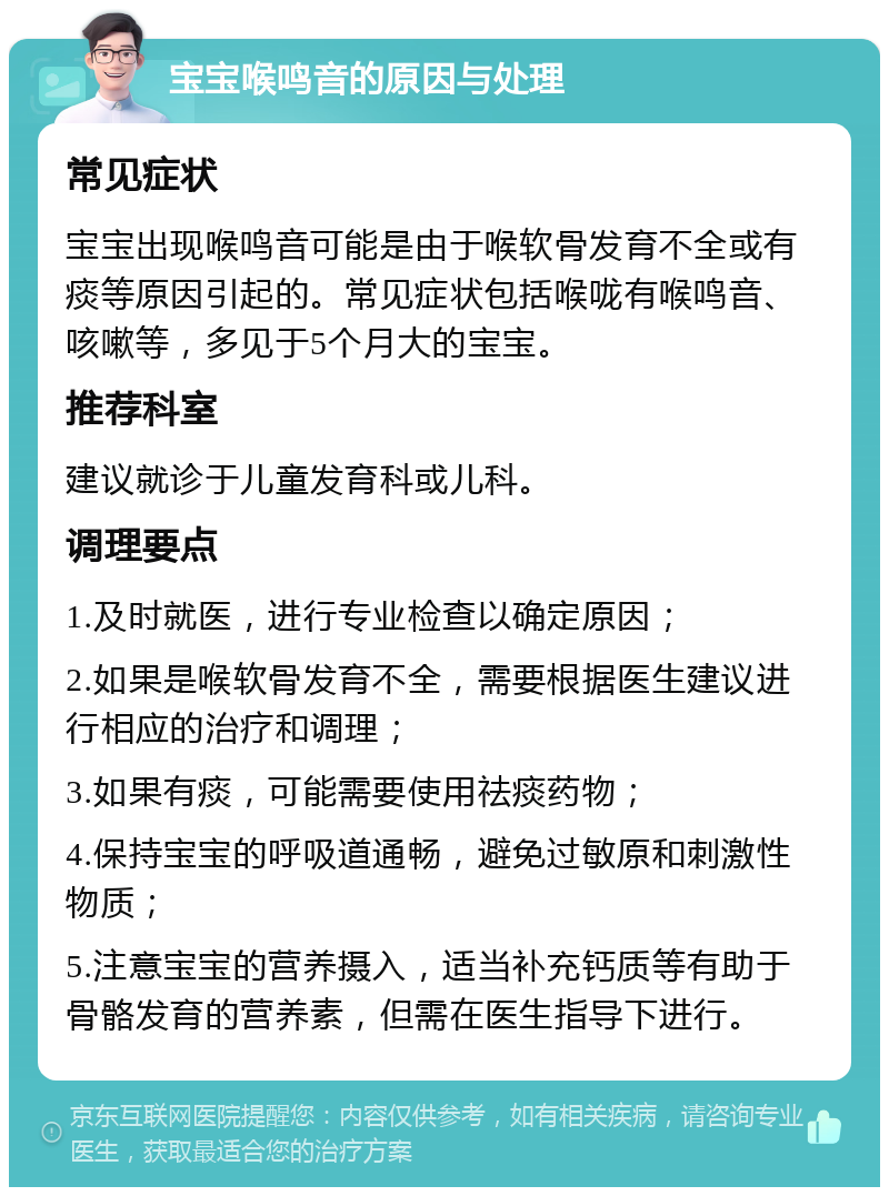 宝宝喉鸣音的原因与处理 常见症状 宝宝出现喉鸣音可能是由于喉软骨发育不全或有痰等原因引起的。常见症状包括喉咙有喉鸣音、咳嗽等，多见于5个月大的宝宝。 推荐科室 建议就诊于儿童发育科或儿科。 调理要点 1.及时就医，进行专业检查以确定原因； 2.如果是喉软骨发育不全，需要根据医生建议进行相应的治疗和调理； 3.如果有痰，可能需要使用祛痰药物； 4.保持宝宝的呼吸道通畅，避免过敏原和刺激性物质； 5.注意宝宝的营养摄入，适当补充钙质等有助于骨骼发育的营养素，但需在医生指导下进行。