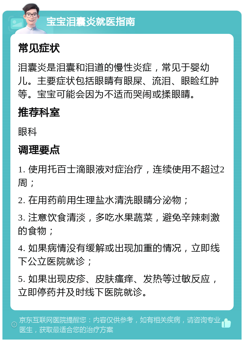 宝宝泪囊炎就医指南 常见症状 泪囊炎是泪囊和泪道的慢性炎症，常见于婴幼儿。主要症状包括眼睛有眼屎、流泪、眼睑红肿等。宝宝可能会因为不适而哭闹或揉眼睛。 推荐科室 眼科 调理要点 1. 使用托百士滴眼液对症治疗，连续使用不超过2周； 2. 在用药前用生理盐水清洗眼睛分泌物； 3. 注意饮食清淡，多吃水果蔬菜，避免辛辣刺激的食物； 4. 如果病情没有缓解或出现加重的情况，立即线下公立医院就诊； 5. 如果出现皮疹、皮肤瘙痒、发热等过敏反应，立即停药并及时线下医院就诊。