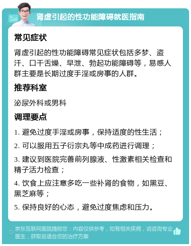 肾虚引起的性功能障碍就医指南 常见症状 肾虚引起的性功能障碍常见症状包括多梦、盗汗、口干舌燥、早泄、勃起功能障碍等，易感人群主要是长期过度手淫或房事的人群。 推荐科室 泌尿外科或男科 调理要点 1. 避免过度手淫或房事，保持适度的性生活； 2. 可以服用五子衍宗丸等中成药进行调理； 3. 建议到医院完善前列腺液、性激素相关检查和精子活力检查； 4. 饮食上应注意多吃一些补肾的食物，如黑豆、黑芝麻等； 5. 保持良好的心态，避免过度焦虑和压力。