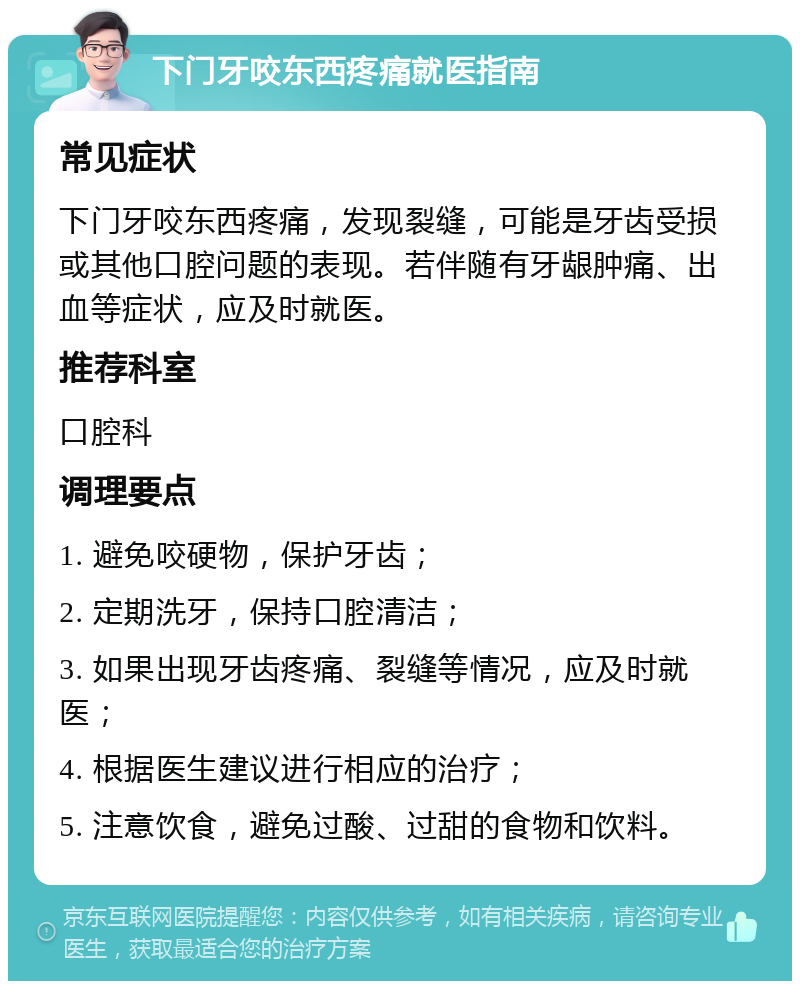 下门牙咬东西疼痛就医指南 常见症状 下门牙咬东西疼痛，发现裂缝，可能是牙齿受损或其他口腔问题的表现。若伴随有牙龈肿痛、出血等症状，应及时就医。 推荐科室 口腔科 调理要点 1. 避免咬硬物，保护牙齿； 2. 定期洗牙，保持口腔清洁； 3. 如果出现牙齿疼痛、裂缝等情况，应及时就医； 4. 根据医生建议进行相应的治疗； 5. 注意饮食，避免过酸、过甜的食物和饮料。