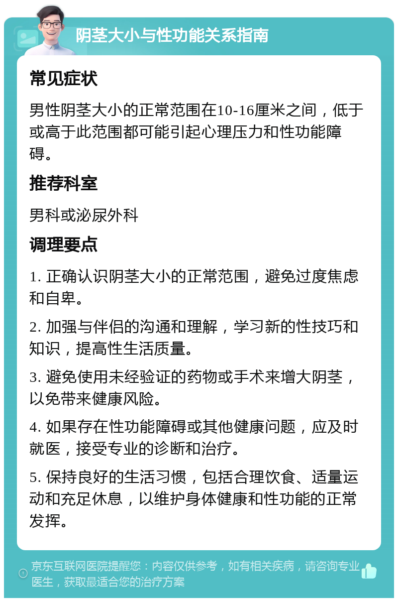 阴茎大小与性功能关系指南 常见症状 男性阴茎大小的正常范围在10-16厘米之间，低于或高于此范围都可能引起心理压力和性功能障碍。 推荐科室 男科或泌尿外科 调理要点 1. 正确认识阴茎大小的正常范围，避免过度焦虑和自卑。 2. 加强与伴侣的沟通和理解，学习新的性技巧和知识，提高性生活质量。 3. 避免使用未经验证的药物或手术来增大阴茎，以免带来健康风险。 4. 如果存在性功能障碍或其他健康问题，应及时就医，接受专业的诊断和治疗。 5. 保持良好的生活习惯，包括合理饮食、适量运动和充足休息，以维护身体健康和性功能的正常发挥。