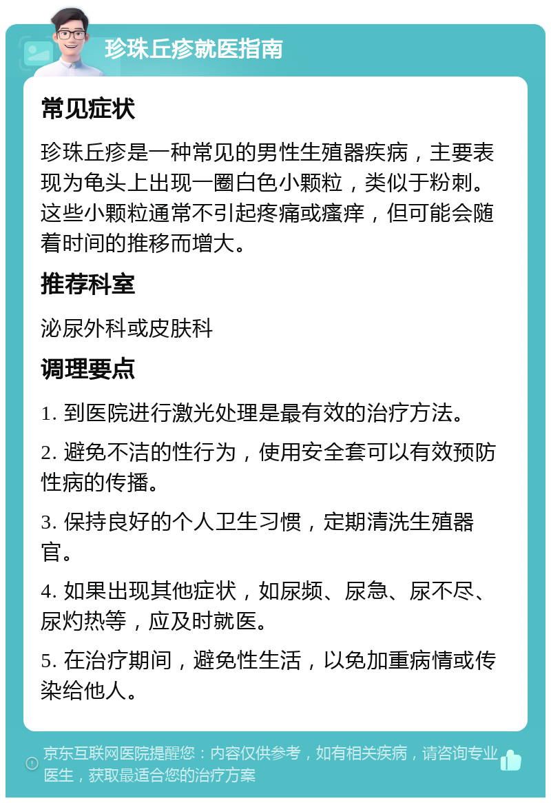 珍珠丘疹就医指南 常见症状 珍珠丘疹是一种常见的男性生殖器疾病，主要表现为龟头上出现一圈白色小颗粒，类似于粉刺。这些小颗粒通常不引起疼痛或瘙痒，但可能会随着时间的推移而增大。 推荐科室 泌尿外科或皮肤科 调理要点 1. 到医院进行激光处理是最有效的治疗方法。 2. 避免不洁的性行为，使用安全套可以有效预防性病的传播。 3. 保持良好的个人卫生习惯，定期清洗生殖器官。 4. 如果出现其他症状，如尿频、尿急、尿不尽、尿灼热等，应及时就医。 5. 在治疗期间，避免性生活，以免加重病情或传染给他人。