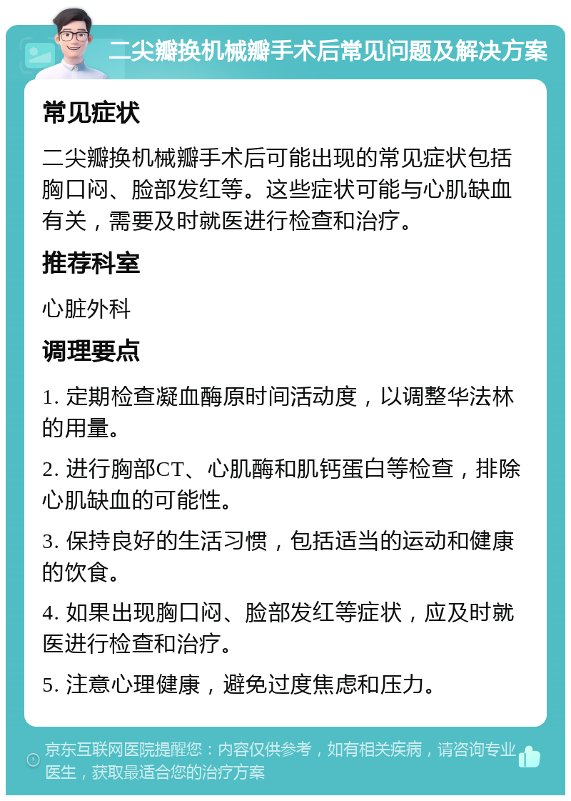 二尖瓣换机械瓣手术后常见问题及解决方案 常见症状 二尖瓣换机械瓣手术后可能出现的常见症状包括胸口闷、脸部发红等。这些症状可能与心肌缺血有关，需要及时就医进行检查和治疗。 推荐科室 心脏外科 调理要点 1. 定期检查凝血酶原时间活动度，以调整华法林的用量。 2. 进行胸部CT、心肌酶和肌钙蛋白等检查，排除心肌缺血的可能性。 3. 保持良好的生活习惯，包括适当的运动和健康的饮食。 4. 如果出现胸口闷、脸部发红等症状，应及时就医进行检查和治疗。 5. 注意心理健康，避免过度焦虑和压力。