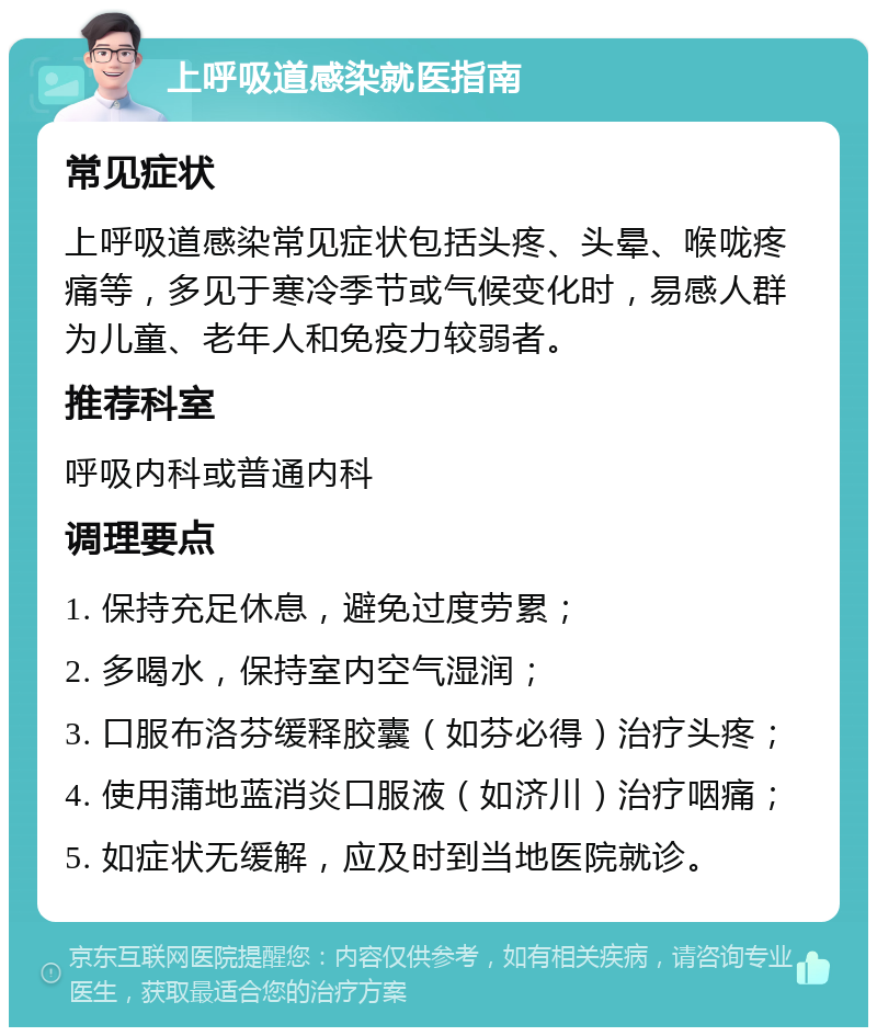 上呼吸道感染就医指南 常见症状 上呼吸道感染常见症状包括头疼、头晕、喉咙疼痛等，多见于寒冷季节或气候变化时，易感人群为儿童、老年人和免疫力较弱者。 推荐科室 呼吸内科或普通内科 调理要点 1. 保持充足休息，避免过度劳累； 2. 多喝水，保持室内空气湿润； 3. 口服布洛芬缓释胶囊（如芬必得）治疗头疼； 4. 使用蒲地蓝消炎口服液（如济川）治疗咽痛； 5. 如症状无缓解，应及时到当地医院就诊。