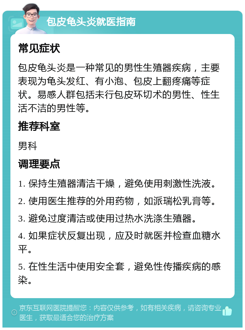 包皮龟头炎就医指南 常见症状 包皮龟头炎是一种常见的男性生殖器疾病，主要表现为龟头发红、有小泡、包皮上翻疼痛等症状。易感人群包括未行包皮环切术的男性、性生活不洁的男性等。 推荐科室 男科 调理要点 1. 保持生殖器清洁干燥，避免使用刺激性洗液。 2. 使用医生推荐的外用药物，如派瑞松乳膏等。 3. 避免过度清洁或使用过热水洗涤生殖器。 4. 如果症状反复出现，应及时就医并检查血糖水平。 5. 在性生活中使用安全套，避免性传播疾病的感染。