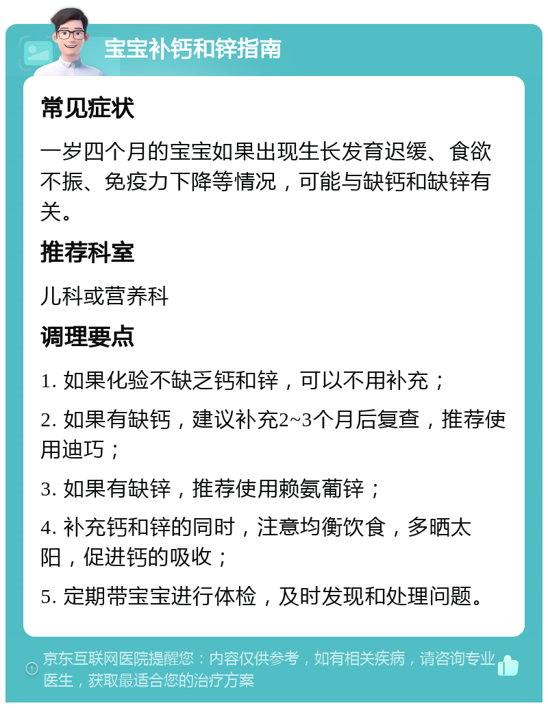 宝宝补钙和锌指南 常见症状 一岁四个月的宝宝如果出现生长发育迟缓、食欲不振、免疫力下降等情况，可能与缺钙和缺锌有关。 推荐科室 儿科或营养科 调理要点 1. 如果化验不缺乏钙和锌，可以不用补充； 2. 如果有缺钙，建议补充2~3个月后复查，推荐使用迪巧； 3. 如果有缺锌，推荐使用赖氨葡锌； 4. 补充钙和锌的同时，注意均衡饮食，多晒太阳，促进钙的吸收； 5. 定期带宝宝进行体检，及时发现和处理问题。